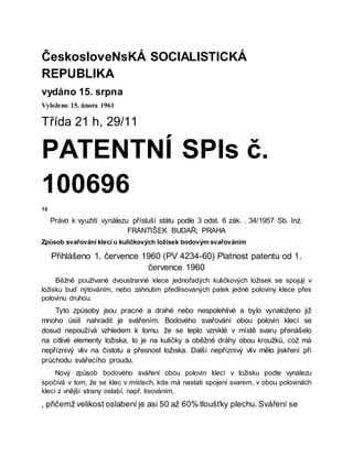 ČeskosloveNsKÁ SOCIALISTICKÁ
REPUBLIKA
vydáno 15. srpna
Vyloženo 15. února 1961
Třída 21 h, 29/11
PATENTNÍ SPIs č.
100696
10
Právo k využití vynálezu přísluší státu podle 3 odst. 6 zák. . 34/1957 Sb. Inż.
FRANTIŠEK BUDAŘ, PRAHA
Způsob svařování klecí u kuličkových ložisek bodovým svařováním
Přihlášeno 1. července 1960 (PV 4234-60) Platnost patentu od 1.
července 1960
Běžně používané dvoustranné klece jednořadých kuličkových ložisek se spojují v
ložisku buď nýtováním, nebo zahnutím předlisovaných patek jedné poloviny klece přes
polovinu druhou.
Tyto způsoby jsou pracné a drahé nebo nespolehlivé a bylo vynaloženo již
mnoho úsilí nahradit je svářením. Bodového svařování obou polovin klecí se
dosud nepoužívá vzhledem k tomu, že se teplo vzniklé v místě svaru přenášelo
na citlivé elementy ložiska, to je na kuličky a oběžné dráhy obou kroužků, což má
nepříznivý vliv na čistotu a přesnost ložiska. Další nepříznivý vliv mělo jiskření při
průchodu svářecího proudu.
Nový způsob bodového sváření obou polovin klecí v ložisku podle vynálezu
spočívá v tom, že se klec v místech, kde má nastati spojení svarem, v obou polovinách
klecí z vnější strany oslabí, např. lisováním,
, přičemž velikost oslabení je asi 50 až 60% tloušťky plechu. Sváření se
 