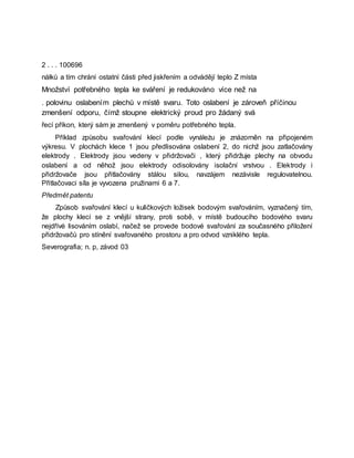 2 . . . 100696
nálků a tím chrání ostatní části před jiskřením a odvádějí teplo Z místa
Množství potřebného tepla ke sváření je redukováno více než na
. polovinu oslabením plechů v místě svaru. Toto oslabení je zároveň příčinou
zmenšení odporu, čímž stoupne elektrický proud pro žádaný svá
řecí příkon, který sám je zmenšený v poměru potřebného tepla.
Příklad způsobu svařování klecí podle vynáleżu je znázorněn na připojeném
výkresu. V plochách klece 1 jsou předlisována oslabení 2, do nichž jsou zatlačovány
elektrody . Elektrody jsou vedeny v přidržovači , který přidržuje plechy na obvodu
oslabení a od něhož jsou elektrody odisolovány isolační vrstvou . Elektrody i
přidržovače jsou přitlačovány stálou silou, navzájem nezávisle regulovatelnou.
Přitlačovaci síla je vyvozena pružinami 6 a 7.
Předmět patentu
Způsob svařování klecí u kuličkových ložisek bodovým svařováním, vyznačený tím,
že plochy klecí se z vnější strany, proti sobě, v místě budoucího bodového svaru
nejdřívė lisováním oslabí, načež se provede bodové svařování za současného přiložení
přidržovačů pro stínění svařovaného prostoru a pro odvod vzniklého tepla.
Severografia; n. p, závod 03
 