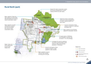 Draft City of Whittlesea Open Space Strategy 31
7. Established areas precinct recommendations
Rural North (part)
Assess the nature conservation values
and access arrangements to confirm
ongoing retention as open space.
Investigate the need for additional
structured sporting facilities at this
reserve to cater to the forecast
population in Whittlesea.
Council to advocate to Parks
Victoria to continue to implement
the Master Plan.
Major upgrade to improve
informal visitor facilities
including picnic and play.
Major upgrade of local facilities
adjacent to Clearwater Channel.
For open space in Whittlesea
and Whittlesea Township refer
to Section 7.10 in this Strategy.
Major upgrade to provide
unstructured recreation
and informal facilities
and improve nature
conservation values.
Major upgrade of these two
open spaces to provide paths,
informal facilities and improve
nature conservation values.
Assess the nature conservation
values and access arrangements
to confirm ongoing retention as
open space.
Council to advocate to Parks
Victoria to support a major
upgrade to visitor facilities.
Retain, future use
will be determined
as part of the
Wollert PSP.
Higher priority projects
Lower priority projects
Off-road shared trail
Future off-road pedestrian and/or
shared trail links
Major open space upgrades
Diagram key
 
