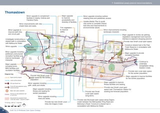 Draft City of Whittlesea Open Space Strategy34
Thomastown
0 1km 2km
Minor upgrade to
improve path links
and circuit path.
Major upgrade to improve
fitness facilities and seating.
Provide new Small Local open
space near Thomastown Station for
existing and forecast population.
Minor upgrade including
trees and seats.
Minor improvements with new
shade trees and seats.
Update Master Plan to guide
new works to complete shared
trail links and improvements to
environmental values.
Major upgrade to improve facilities
for the worker population.
Minor upgrade including
additional unstructured
recreation facilities and
improve landscape
character.
Major upgrade to review car parking,
vegetation management and improve
interface to adjacent shopping precinct.
Trim vegetation
to improve
safety.
Minor upgrade including outdoor
meeting area and pedestrian access.
Provide new Small
Local open space
(long-term).
Construct shared trail in the Pipe
Track Reserve in consultation with
Melbourne Water.
Major upgrade to provide
recreation facilities
Provide new Small Local open space.
Provide new Municipal open space along Edgars
Creek between the Metropolitan Ring Road and
Mahoney’s Road. Construct a shared trail in
consultation with Melbourne Water.
Continue to
undertake
revegetation along
Darebin Creek.
Minor improvements including
landscape character.
Provide two new Small Local
links into Edgars Creek.
Minor upgrade.
Provide new Local open space
for the worker population.
Minor upgrade including
path, seats and shade.
Major upgrade including
fitness and seating for
worker population.
Provide new Small Local
open space for the worker
population.
Minor upgrade to complement
facilities in nearby Victoria and
Pandora Parks.
Major upgrade
including picnic,
BBQ facilities and
recreation facilities.
Major upgrade
to improve
accessibility and
diversity of facilities.
Investigate constructing a
shared path in consultation
with Melbourne Water.
7. Established areas precinct recommendations
For full key, refer to 7.1 Overview
Higher priority projects
Lower priority projects
Off-road shared trail
Future off-road pedestrian and/or
shared trail links
Major open space upgrades
Improve on-road pedestrian and
or cycle links
Sub-precinct for proposed Small
Local open space – long-term project
Diagram key
 