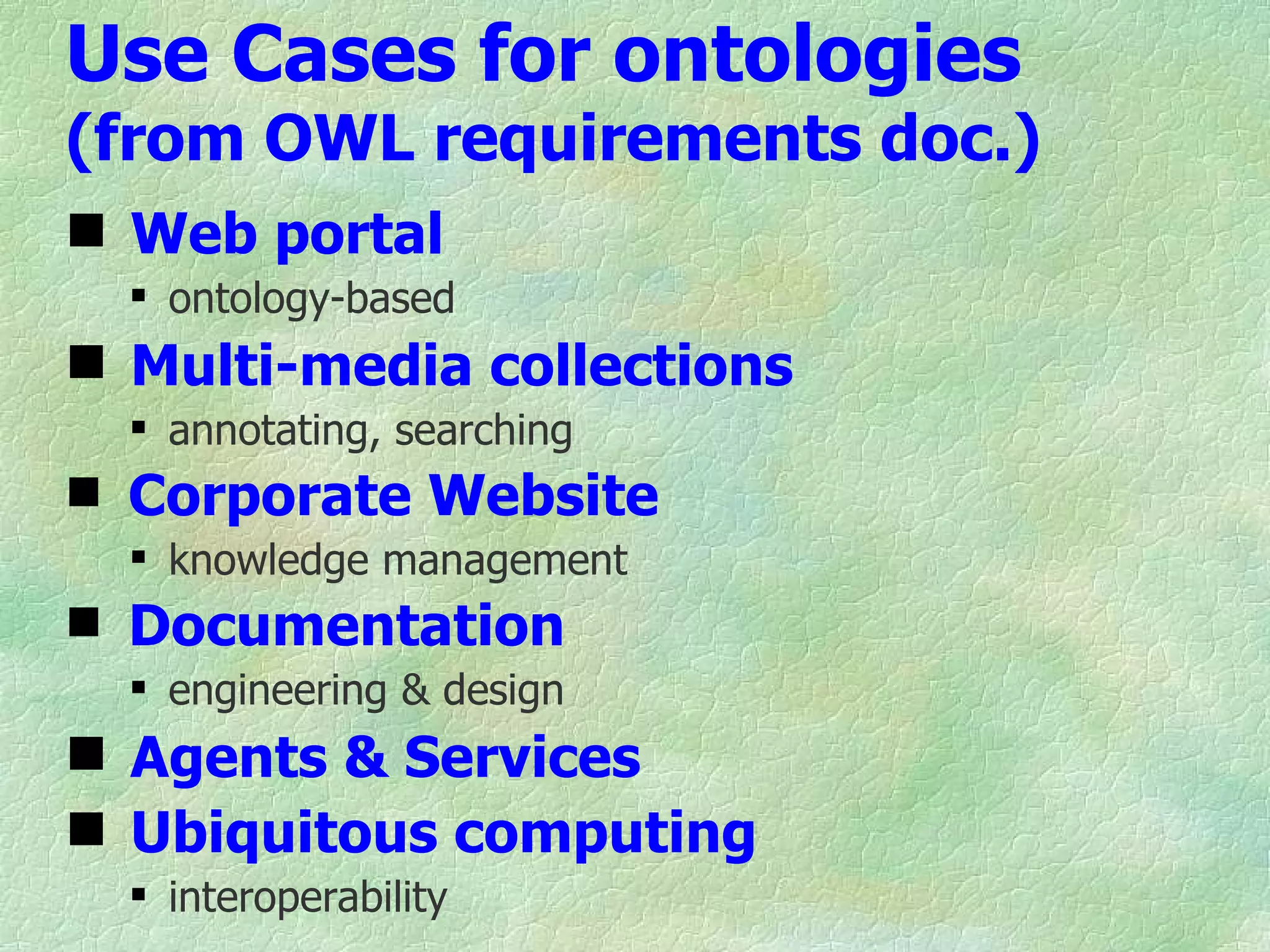 Use Cases for ontologies
(from OWL requirements doc.)
 Web portal
   ontology-based
 Multi-media collections
   annotating, searching
 Corporate Website
   knowledge management
 Documentation
   engineering & design
 Agents & Services
 Ubiquitous computing
   interoperability
 