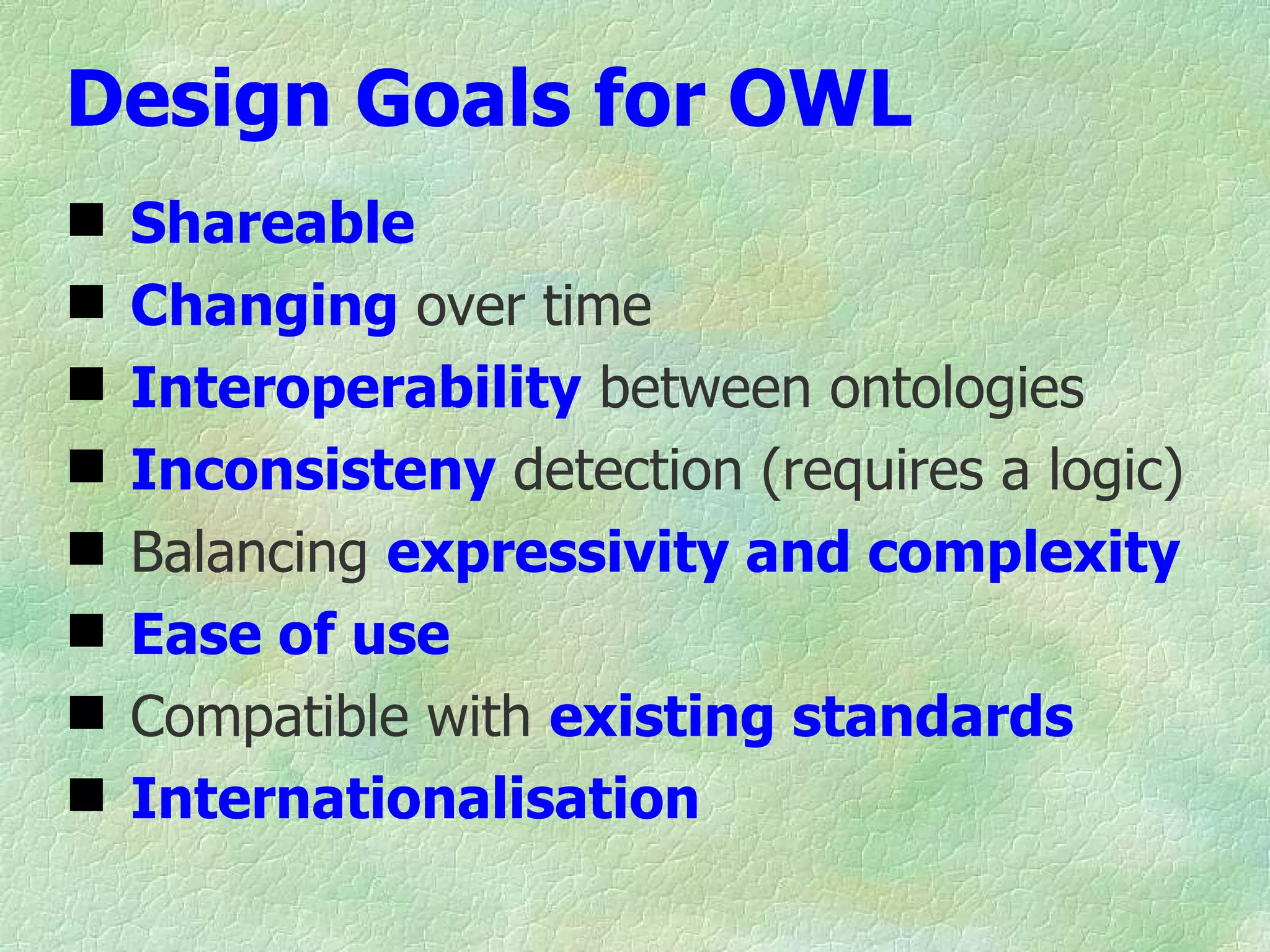 Design Goals for OWL
   Shareable
   Changing over time
   Interoperability between ontologies
   Inconsisteny detection (requires a logic)
   Balancing expressivity and complexity
   Ease of use
   Compatible with existing standards
   Internationalisation
 