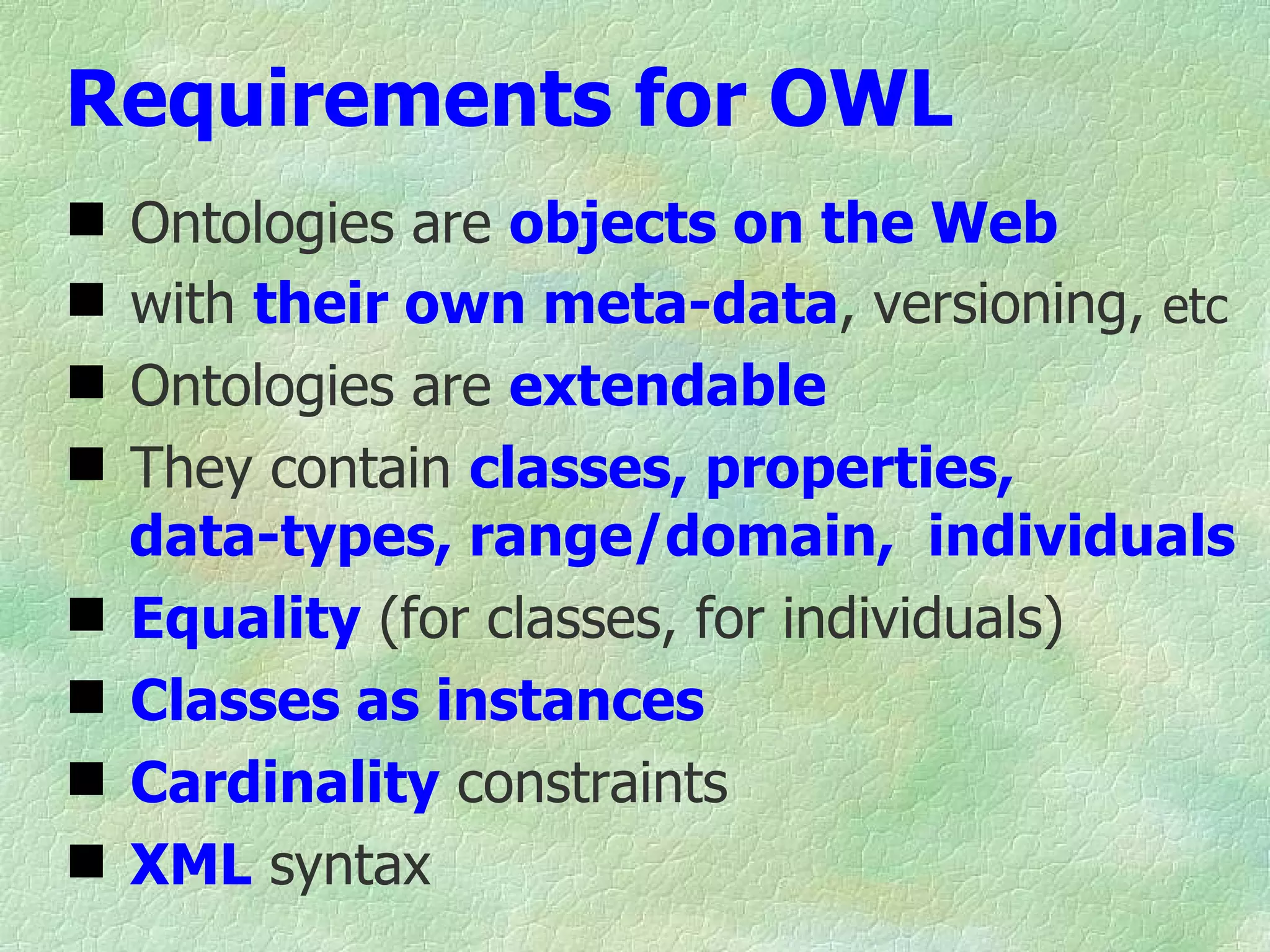 Requirements for OWL
   Ontologies are objects on the Web
   with their own meta-data, versioning, etc
   Ontologies are extendable
   They contain classes, properties,
    data-types, range/domain, individuals
   Equality (for classes, for individuals)
   Classes as instances
   Cardinality constraints
   XML syntax
 