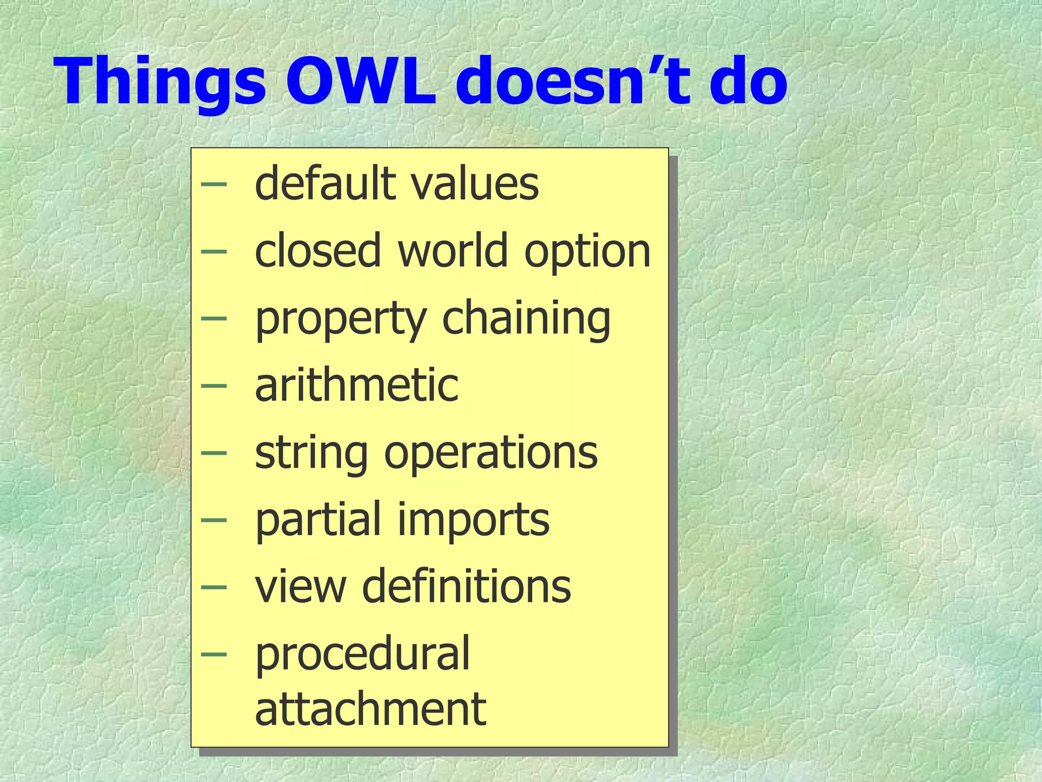 Things OWL doesn’t do
    –   default values
    –   closed world option
    –   property chaining
    –   arithmetic
    –   string operations
    –   partial imports
    –   view definitions
    –   procedural
        attachment
 