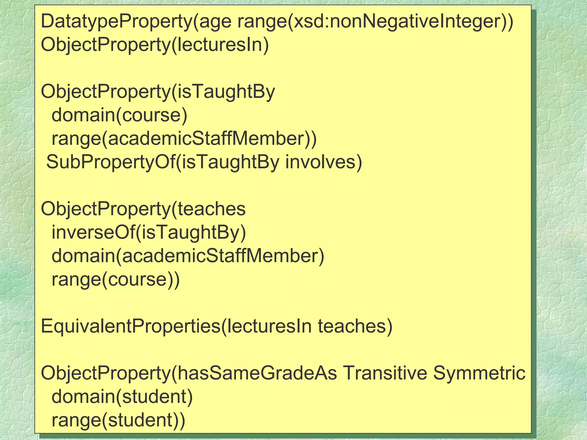 DatatypeProperty(age range(xsd:nonNegativeInteger))
ObjectProperty(lecturesIn)

ObjectProperty(isTaughtBy
 domain(course)
 range(academicStaffMember))
SubPropertyOf(isTaughtBy involves)

ObjectProperty(teaches
 inverseOf(isTaughtBy)
 domain(academicStaffMember)
 range(course))

EquivalentProperties(lecturesIn teaches)

ObjectProperty(hasSameGradeAs Transitive Symmetric
 domain(student)
 range(student))
 