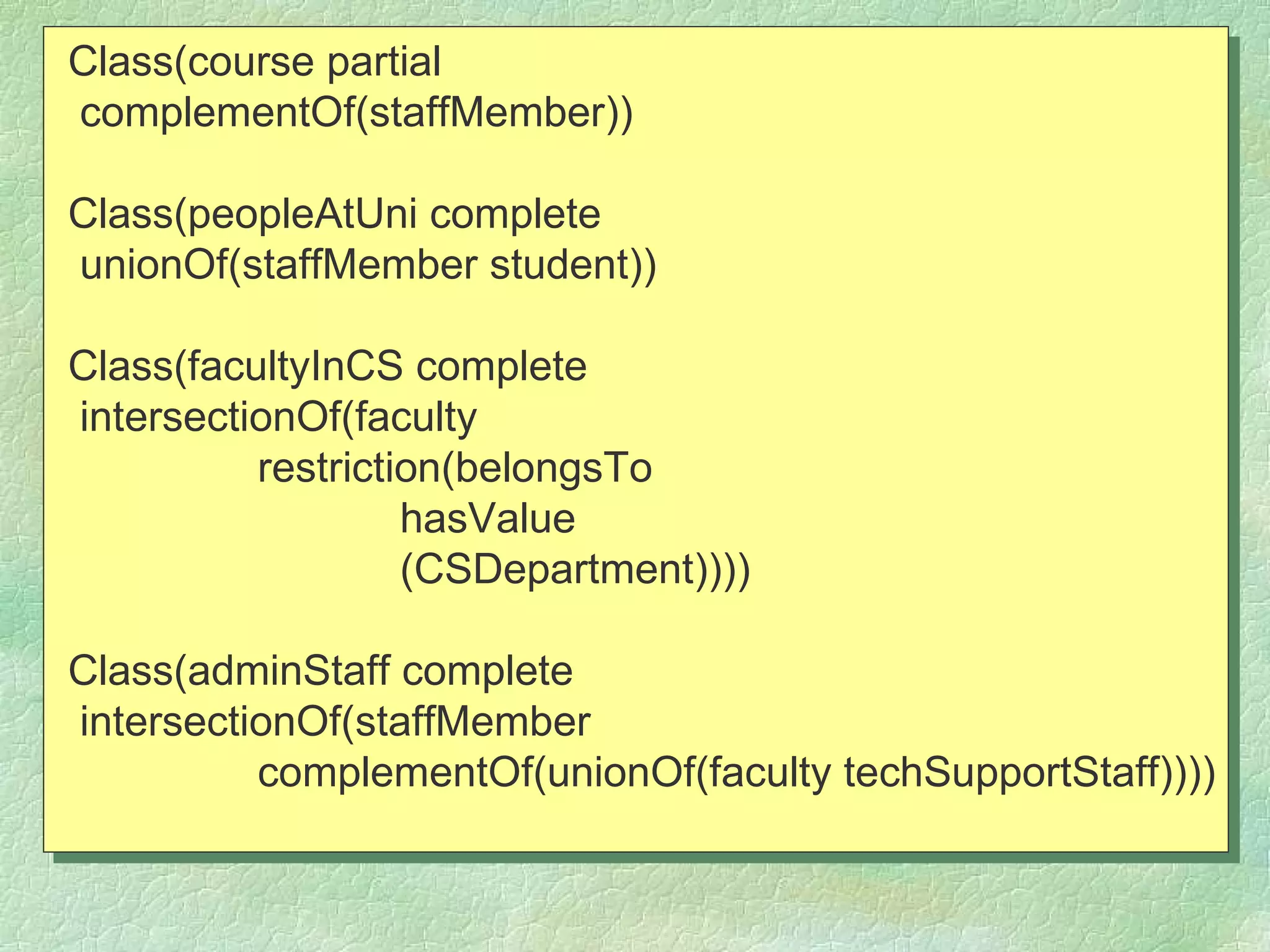 Class(course partial
complementOf(staffMember))

Class(peopleAtUni complete
unionOf(staffMember student))

Class(facultyInCS complete
intersectionOf(faculty
          restriction(belongsTo
                   hasValue
                   (CSDepartment))))

Class(adminStaff complete
intersectionOf(staffMember
          complementOf(unionOf(faculty techSupportStaff))))
 