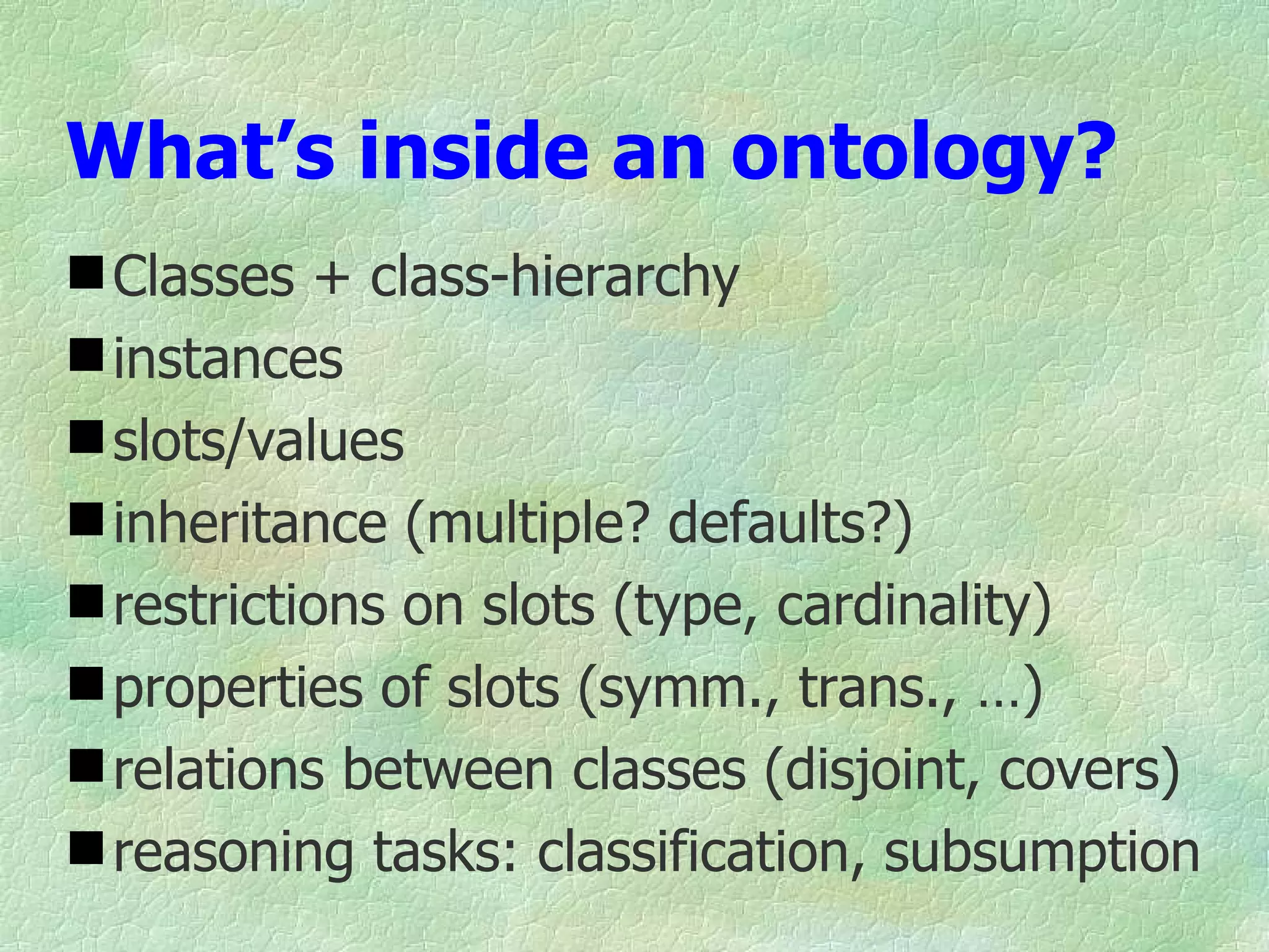What’s inside an ontology?
 Classes + class-hierarchy
 instances
 slots/values
 inheritance (multiple? defaults?)
 restrictions on slots (type, cardinality)
 properties of slots (symm., trans., …)
 relations between classes (disjoint, covers)
 reasoning tasks: classification, subsumption
 