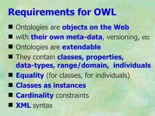 Requirements for OWL
   Ontologies are objects on the Web
   with their own meta-data, versioning, etc
   Ontologies are extendable
   They contain classes, properties,
    data-types, range/domain, individuals
   Equality (for classes, for individuals)
   Classes as instances
   Cardinality constraints
   XML syntax
 