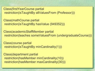 Class(firstYearCourse partial
restriction(isTaughtBy allValuesFrom (Professor)))

Class(mathCourse partial
restriction(isTaughtBy hasValue (949352)))

Class(academicStaffMember partial
restriction(teaches someValuesFrom (undergraduateCourse)))

Class(course partial
restriction(isTaughtBy minCardinality(1)))

Class(department partial
restriction(hasMember minCardinality(10))
restriction(hasMember maxCardinality(30)))
 