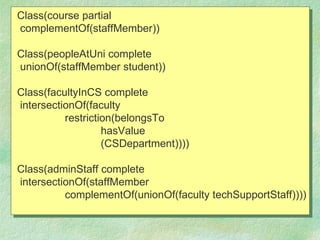 Class(course partial
complementOf(staffMember))

Class(peopleAtUni complete
unionOf(staffMember student))

Class(facultyInCS complete
intersectionOf(faculty
          restriction(belongsTo
                   hasValue
                   (CSDepartment))))

Class(adminStaff complete
intersectionOf(staffMember
          complementOf(unionOf(faculty techSupportStaff))))
 