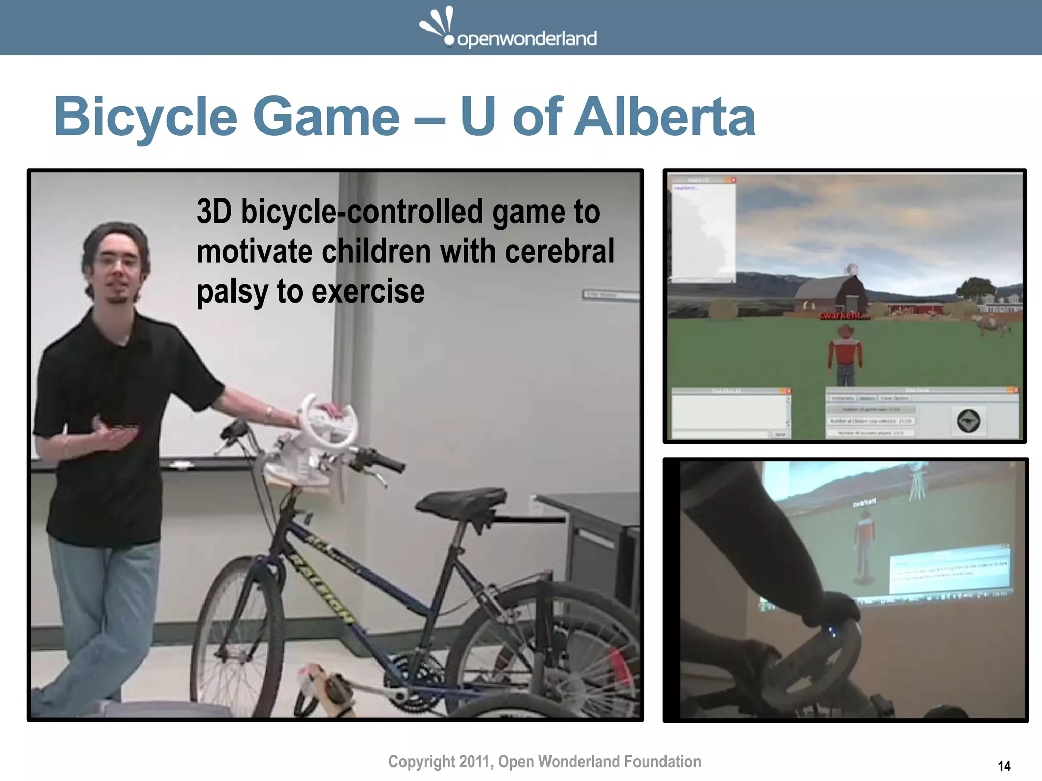 Bicycle Game – U of Alberta
     3D bicycle-controlled game to
     motivate children with cerebral
     palsy to exercise




                   Copyright 2011, Open Wonderland Foundation   14
 