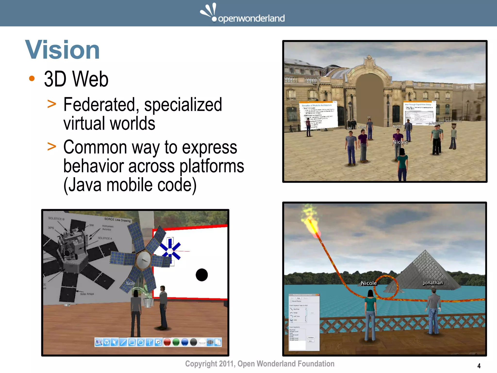 Vision
• 3D Web
 > Federated, specialized
   virtual worlds
 > Common way to express
   behavior across platforms
   (Java mobile code)




                   Copyright 2011, Open Wonderland Foundation   4
 