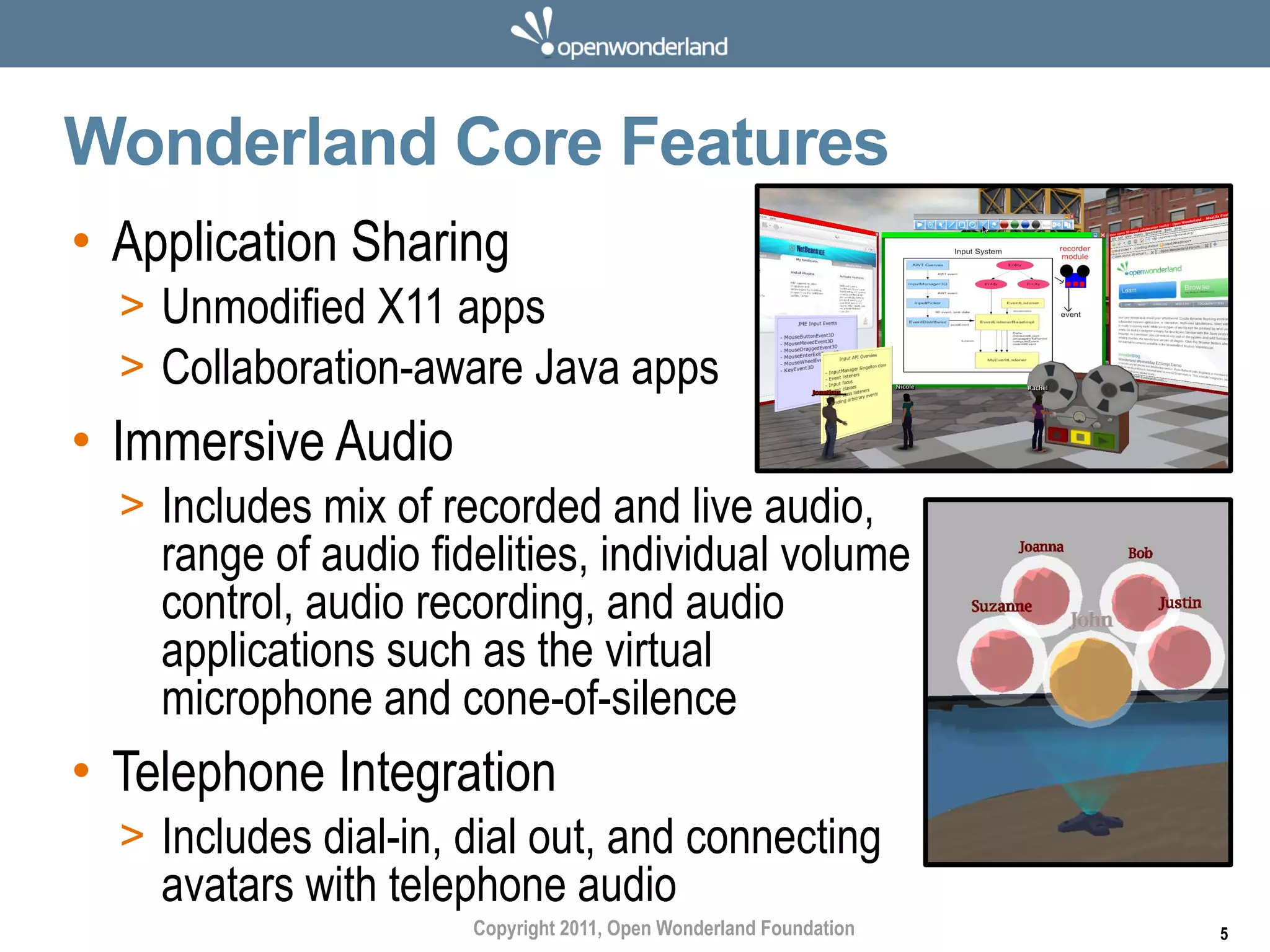 Wonderland Core Features
• Application Sharing
  > Unmodified X11 apps
  > Collaboration-aware Java apps
• Immersive Audio
  > Includes mix of recorded and live audio,
    range of audio fidelities, individual volume
    control, audio recording, and audio
    applications such as the virtual
    microphone and cone-of-silence
• Telephone Integration
  > Includes dial-in, dial out, and connecting
    avatars with telephone audio
                      Copyright 2011, Open Wonderland Foundation   5
 