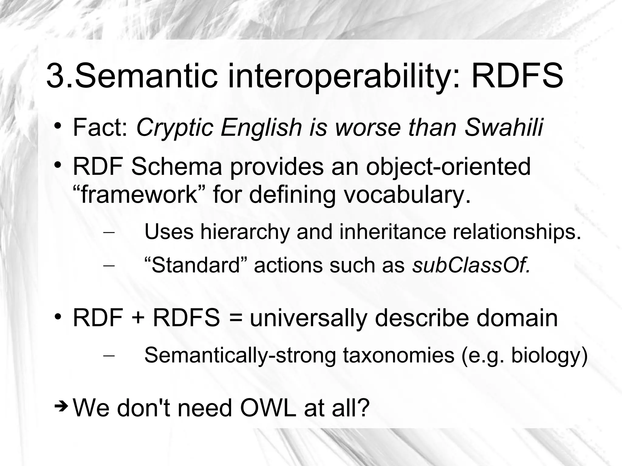3.Semantic interoperability: RDFS

    Fact: Cryptic English is worse than Swahili

    RDF Schema provides an object-oriented
    “framework” for defining vocabulary.
      –   Uses hierarchy and inheritance relationships.
      –   “Standard” actions such as subClassOf.

• RDF + RDFS = universally describe domain
      –   Semantically-strong taxonomies (e.g. biology)

   We don't need OWL at all?
 