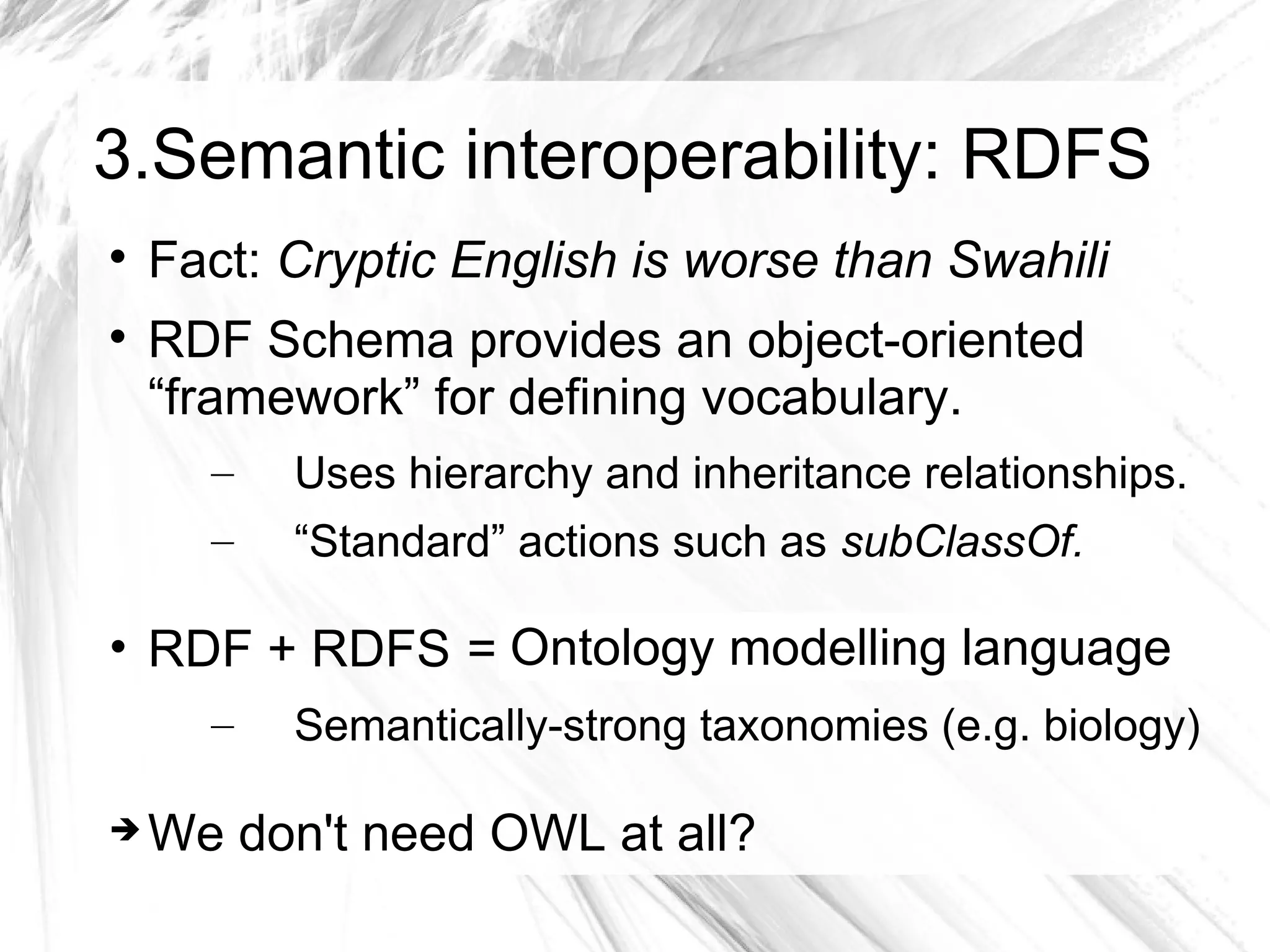 3.Semantic interoperability: RDFS

    Fact: Cryptic English is worse than Swahili

    RDF Schema provides an object-oriented
    “framework” for defining vocabulary.
      –   Uses hierarchy and inheritance relationships.
      –   “Standard” actions such as subClassOf.

• RDF + RDFS = universally describe language
               Ontology modelling domain
      –   Semantically-strong taxonomies (e.g. biology)

   We don't need OWL at all?
 