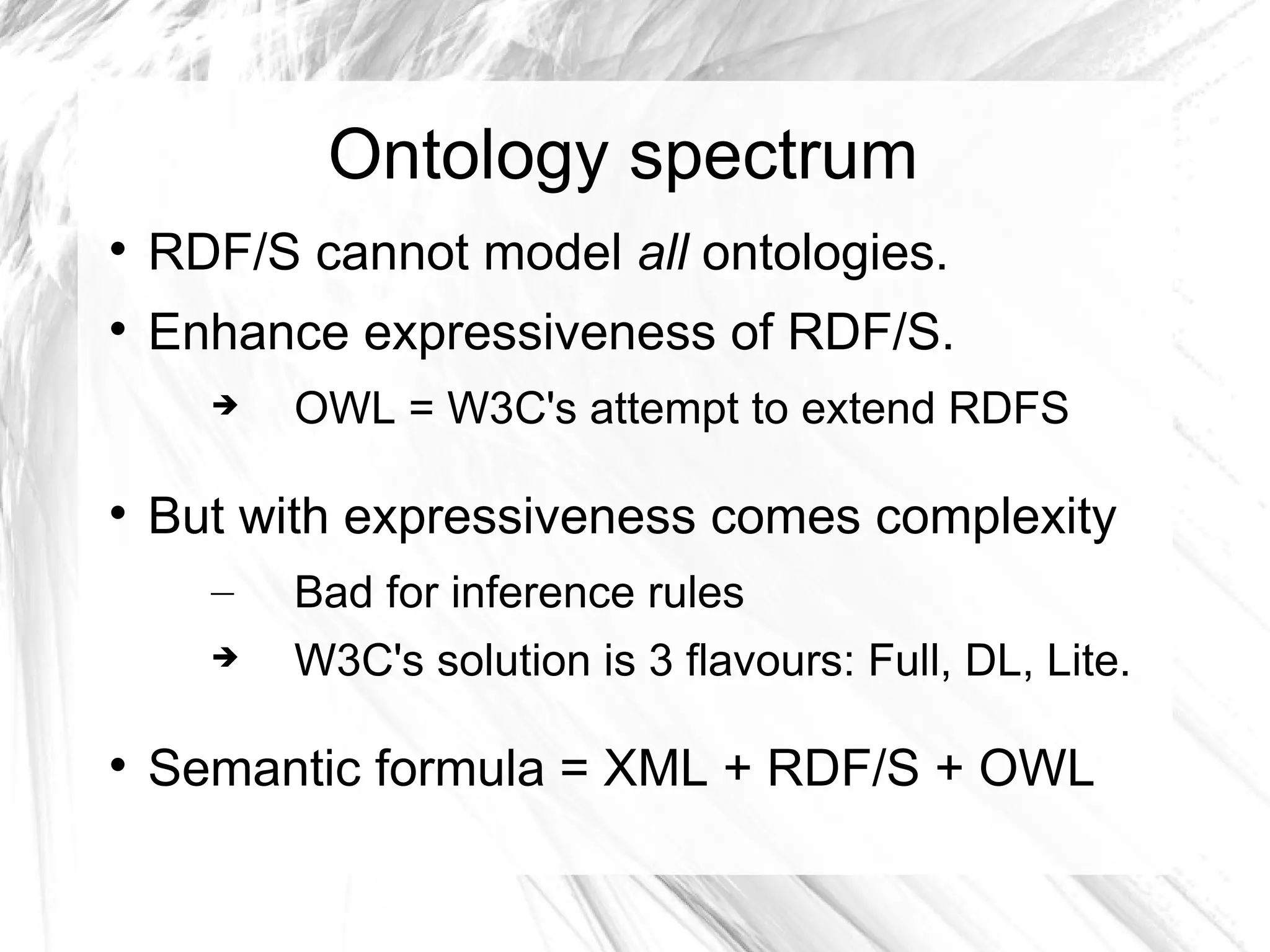Ontology spectrum

    RDF/S cannot model all ontologies.

    Enhance expressiveness of RDF/S.
         OWL = W3C's attempt to extend RDFS


    But with expressiveness comes complexity
      –   Bad for inference rules
         W3C's solution is 3 flavours: Full, DL, Lite.


    Semantic formula = XML + RDF/S + OWL
 