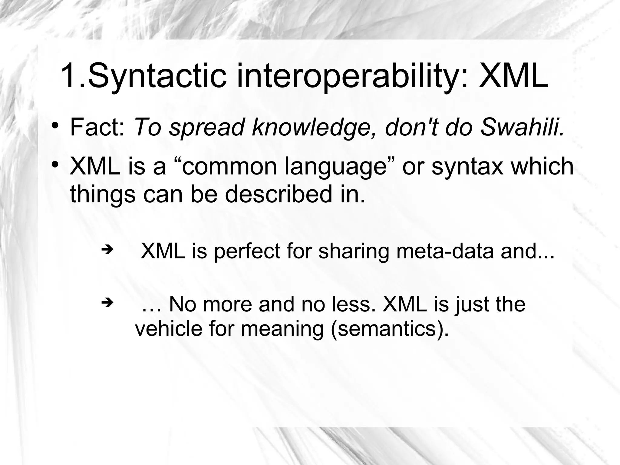 1.Syntactic interoperability: XML

    Fact: To spread knowledge, don't do Swahili.

    XML is a “common language” or syntax which
    things can be described in.

         XML is perfect for sharing meta-data and...

          … No more and no less. XML is just the
          vehicle for meaning (semantics).
 