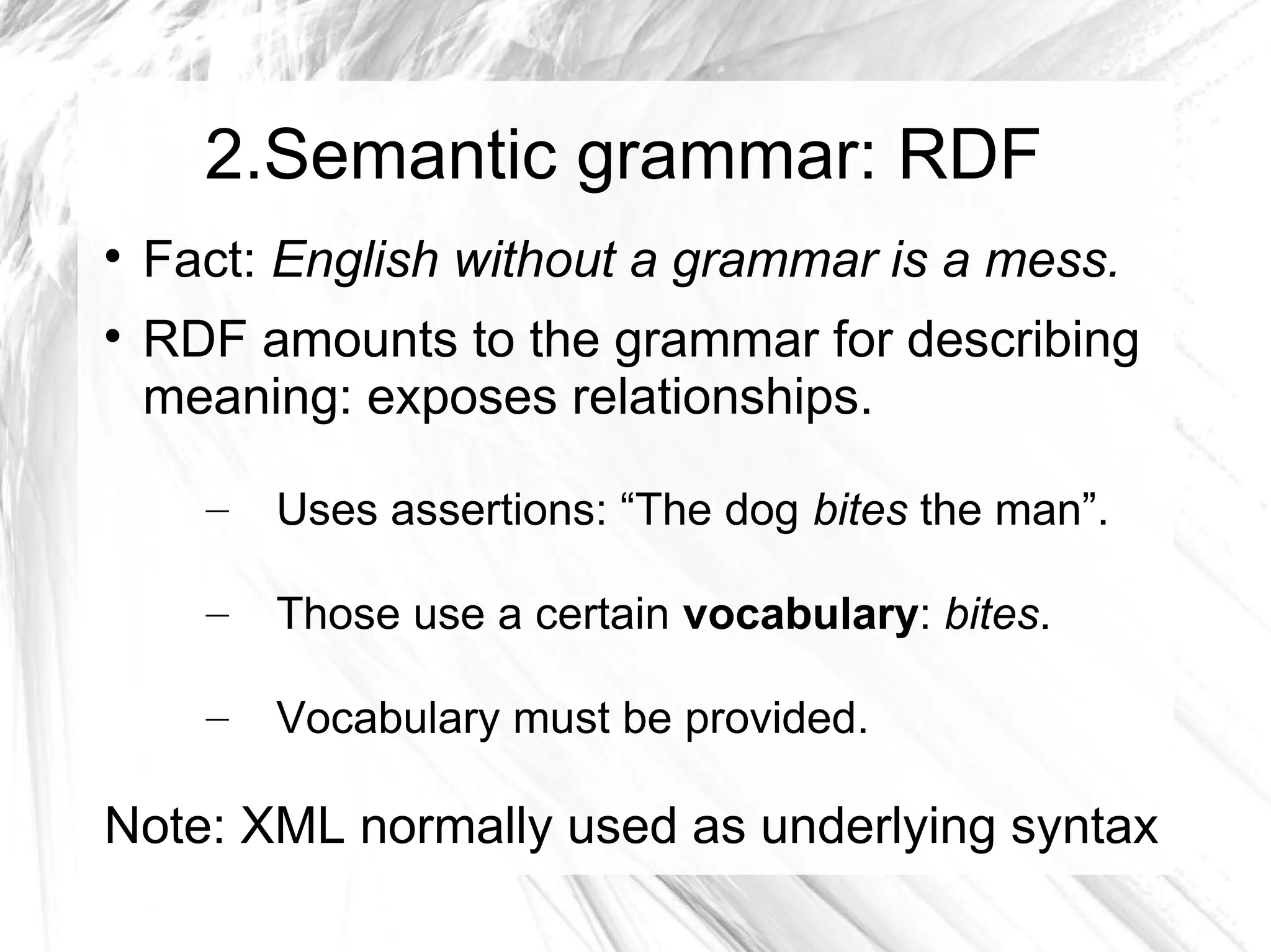 2.Semantic grammar: RDF

    Fact: English without a grammar is a mess.

    RDF amounts to the grammar for describing
    meaning: exposes relationships.

      –   Uses assertions: “The dog bites the man”.

      –   Those use a certain vocabulary: bites.

      –   Vocabulary must be provided.

Note: XML normally used as underlying syntax
 