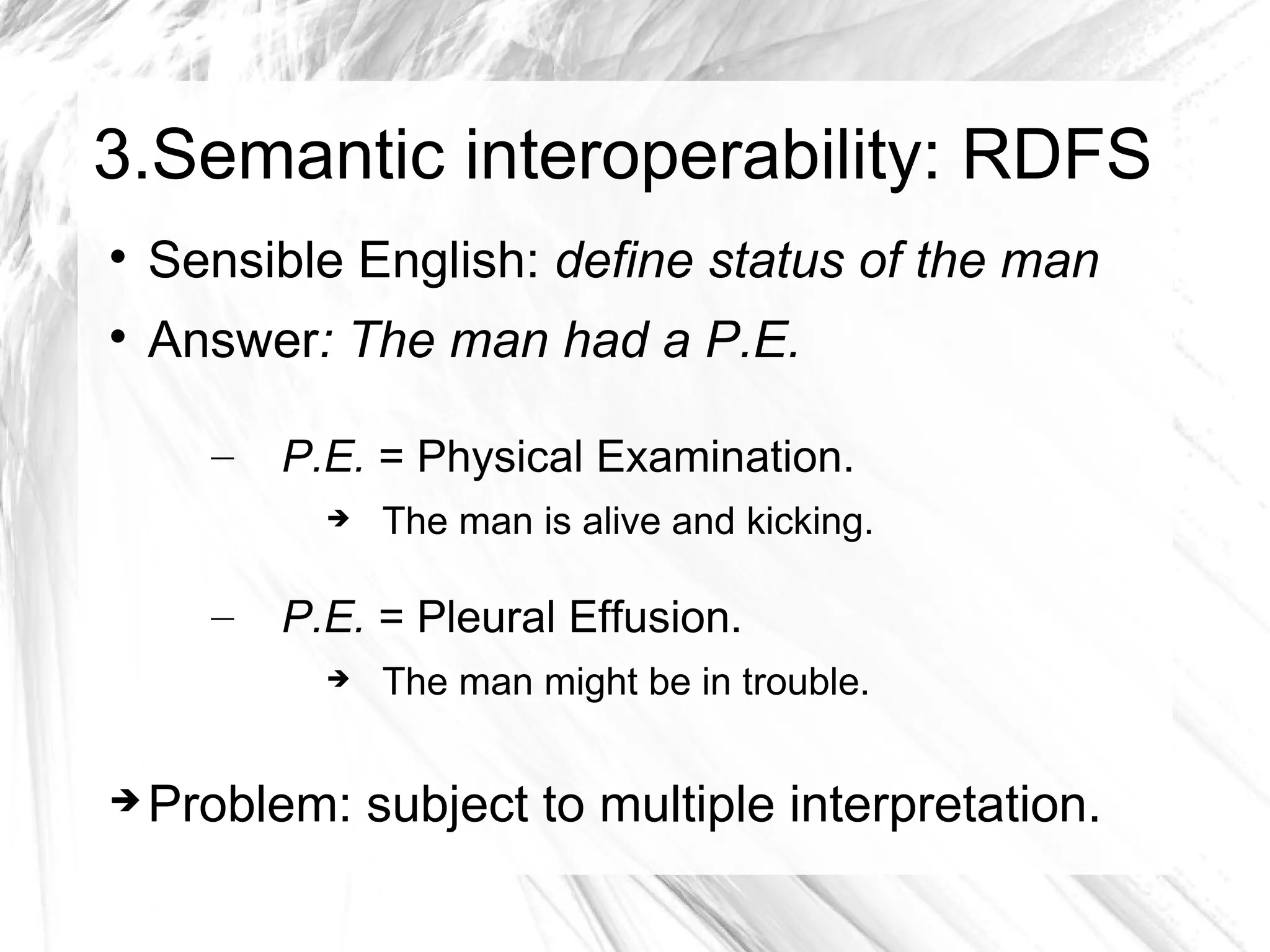 3.Semantic interoperability: RDFS

    Sensible English: define status of the man

    Answer: The man had a P.E.

      –   P.E. = Physical Examination.
               The man is alive and kicking.

      –   P.E. = Pleural Effusion.
               The man might be in trouble.


   Problem: subject to multiple interpretation.
 