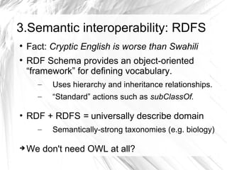 3.Semantic interoperability: RDFS

    Fact: Cryptic English is worse than Swahili

    RDF Schema provides an object-oriented
    “framework” for defining vocabulary.
      –   Uses hierarchy and inheritance relationships.
      –   “Standard” actions such as subClassOf.

• RDF + RDFS = universally describe domain
      –   Semantically-strong taxonomies (e.g. biology)

   We don't need OWL at all?
 