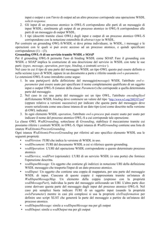 input e output e con l'invio di output ad un altro processo corrisponde una operazione WSDL
         solicit-response.
    2. Gli input di un processo atomico in OWL-S corrispondono alle parti di un messaggio di
         input WSDL; similmente gli output di un processo atomico in OWL-S corrispondono alle
         parti di un messaggio di output WSDL.
    3. I tipi (descritti tramite classi OWL) degli input e output di un processo atomico OWL-S
         corrispondono con la notazione estensibile di abstract type in WSDL.
Per costruire un grounding OWL-S/WSDL si deve prima individuare, in WSDL, i messaggi e le
operazioni con le quali si può avere accesso ad un processo atomico, e quindi specificare
corrispondenze (1) – (3).
Grounding OWL-S di un servizio tramite WSDL e SOAP
Per il grounding OWL-S permette l'uso di binding WSDL come SOAP. Fare il grounding con
WSDL e SOAP implica la costruzione di una descrizione del servizio in WSDL con tutte le sue
parti: (types, message, operation, port type, binding, e costrutti service ).
Nel caso in cui il tipo di una parte del messaggio WSDL un tipo OWL questo può essere definito o
nella sezione types di WSDL oppure in un documento a parte e riferito usando owl-s-parameter.
Le estensioni OWL-S sono introdotto come segue:
    1. In una parte(part) della definizione del messaggio(message) WSDL l'attributo owl-s-
         parameter può essere usato per specificare il nome completamente qualificato di un oggetto
         input o output OWL-S (istanze della classe Parameter) che corrisponde a quella determinata
         parte del messaggio.
    2. Nel caso in cui una parte del messaggio usi un tipo OWL, l'attributo encodingStyel
         dell'elemento WSDL binding deve contenere un valore del tipo “http://www.w3.org/2002/07/owl''
         (oppure relativo a versioni successive) per indicare che questa parte del messaggio deve
         essere serializzata come una classe istanza di un dato tipo (così come descritto nella versione
         di OWL indicata)
    3. In ogni elemento WSDL operation, l'attributo owl-s-process può essere usato per usato per
         indicare il nome del processo atomico OWL-S a cui corrisponde tale operazione.
La classe OWL WsdlGrounding, sottoclasse di Grounding, stabilisce il meccanismo tramite cui
possiamo riferire i costrutti WSDL in OWL-S. Ogni istanza di WsdlGrounding contiene una lista di
istanze WsdlAtomicProcessGrounding.
Ogni istanza WsdlAtomicProcessGrounding per riferirsi ad uno specifico elemento WSDL usa le
seguenti proprietà:
    • wsdlVersion: l'URI che indica la versione di WSDL in uso.
    • wsdlDocument: l'URI del documento WSDL a cui si riferisce questo grounding.
    • wsdlOperation: L'URI del operazione WSDL corrispondente a questo determinato processo
         atomico.
    • wsdlService, wsdlPort (opzionale): L'URI di un servizio WSDL (o una porta) che fornisce
         l'operazione descritta.
    • wsdlInputMessage: Un oggetto che contiene gli indirizzi in notazione URI della definizione
         WSDL messaggio che trasporta l'input di un dato processo atomico.
    • wsdlInput: Un oggetto che contiene una coppia di mappatura, per una parte del messaggio
         WSDL di input. Ciascuna di queste coppie è rappresentata tramite un'istanza di
         WsdlInputMessageMap. Un elemento della coppia (espresso con la proprietà
         wsdlMessagePart), individua la parte del messaggio utilizzando un URI. L'altra parte dice
         come derivare questa parte del messaggio dagli input del processo atomico OWL-S. Nel
         caso più semplice basta indicare l'URI di un oggetto input (usando la proprietà
         owlsParameter) mentre in casi più complessi si usa la proprietà xlstTrasformation per
         definire uno script XLST che genererà la parte del messaggio a partire da un'istanza del
         processo atomico.
    • wsdlOutputMessage: simile a wsdlInputMessage ma per gli output
     • wsdlOutput: simile a wsdlOutput ma per gli output
 