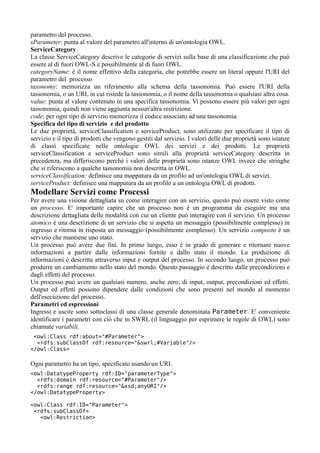 parametro del processo.
sParameter: punta al valore del parametro all'interno di un'ontologia OWL.
ServiceCategory
La classe ServiceCategory descrive le categorie di servizi sulla base di una classificazione che può
essere al di fuori OWL-S e possibilmente al di fuori OWL.
categoryName: è il nome effettivo della categoria, che potrebbe essere un literal oppure l'URI del
parametro del processo
taxonomy: memorizza un riferimento alla schema della tassonomia. Può essere l'URI della
tassonomia, o un URL in cui risiede la tassonomia, o il nome della tassonomia o qualsiasi altra cosa.
value: punta al valore contenuto in una specifica tassonomia. Vi possono essere più valori per ogni
tassonomia, quindi non viene aggiunta nessun'altra restrizione.
code: per ogni tipo di servizio memorizza il codice associato ad una tassonomia.
Specifica del tipo di servizio e del prodotto
Le due proprietà, serviceClassification e serviceProduct, sono utilizzate per specificare il tipo di
servizio e il tipo di prodotti che vengono gestiti dal servizio. I valori delle due proprietà sono istanze
di classi specificate nelle ontologie OWL dei servizi e dei prodotti. Le proprietà
serviceClassification e serviceProduct sono simili alla proprietà serviceCategory descritta in
precedenza, ma differiscono perchè i valori delle proprietà sono istanze OWL invece che stringhe
che si riferiscono a qualche tassonomia non descritta in OWL.
serviceClassification: definisce una mappatura da un profilo ad un'ontologia OWL di servizi.
serviceProduct: definisce una mappatura da un profilo a un ontologia OWL di prodotti.
Modellare Servizi come Processi
Per avere una visione dettagliata su come interagire con un servizio, questo può essere visto come
un processo. E' importante capire che un processo non è un programma da eseguire ma una
descrizione dettagliata delle modalità con cui un cliente può interagire con il servizio. Un processo
atomico è una descrizione di un servizio che si aspetta un messaggio (possibilmente complesso) in
ingresso e ritorna in risposta un messaggio (possibilmente complesso). Un servizio composto è un
servizio che mantiene uno stato.
Un processo può avere due fini. In primo luogo, esso è in grado di generare e ritornare nuove
informazioni a partire dalle informazioni fornite e dallo stato il mondo. La produzione di
informazioni è descritta attraverso input e output del processo. In secondo luogo, un processo può
produrre un cambiamento nello stato del mondo. Questo passaggio è descritto dalle precondizioni e
dagli effetti del processo.
Un processo può avere un qualsiasi numero, anche zero, di input, output, precondizioni ed effetti.
Output ed effetti possono dipendere dalle condizioni che sono presenti nel mondo al momento
dell'esecuzione del processo.
Parametri ed espressioni
Ingressi e uscite sono sottoclassi di una classe generale denominata Parameter. E' conveniente
identificare i parametri con ciò che in SWRL (il linguaggio per esprimere le regole di OWL) sono
chiamate variabili.
 <owl:Class rdf:about="#Parameter">
  <rdfs:subClassOf rdf:resource="&swrl;#Variable"/>
</owl:Class>

Ogni parametro ha un tipo, specificato usando un URI.
<owl:DatatypeProperty rdf:ID="parameterType">
  <rdfs:domain rdf:resource="#Parameter"/>
  <rdfs:range rdf:resource="&xsd;anyURI"/>
</owl:DatatypeProperty>

<owl:Class rdf:ID="Parameter">
 <rdfs:subClassOf>
   <owl:Restriction>
 
