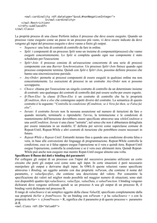 <owl:cardinality rdf:datatype="&xsd;#nonNegativeInteger">
                   1</owl:cardinality>
    </owl:Restriction>
  </rdfs:subClassOf>
</owl:Class>

La proprità process di una classe Perform indica il processo che deve essere eseguito. Quando un
processo viene eseguito come un passo in un processo più vasto, vi deve essere indicato da dove
vengono gli input del processo eseguito e dove vanno a finire gli output.
     – Sequence: una lista di costrutti di controllo da fare in ordine.
     – Split: i componenti di un processo Split sono un insieme di componenti(processi) che vanno
        eseguiti concorrentemente. Lo Split si completa quando ogni suo componente è stato
        schedulato per l'esecuzione
     – Split+Join: il processo consiste di un'esecuzione concorrente di una serie di processi
        componente con una Barrier Synchronization. Un processo Split+Join finisce quando ogni
        processo componente termina. Quindi con Split e Split+Join, possimo definire processi che
        hanno una sincronizzazione parziale.
     – Any-Order: permette ai processi componenti di essere eseguiti in qualsiasi ordine ma non
        concorrentemente. Le esecuzioni di processi in un costrutto Any-Order non si possono
        sovrapporre.
     – Choice: chiama per l'esecuzione un singolo costrutto di controllo da un determinato insieme
        di costrutti: uno qualunque dei costrutti di controllo dati può essere scelto per essere esguito.
     – If-Then-Else: la classe If-Then-Else è un costrutto di controllo che ha le proprietà
        ifCondition, then e else che contengono aspetti diversi del costrutto. La semantica di questo
        costrutto è la seguente: “Controlla la condizione ifCondition; se è Vera fai then, se Falsa fai
        else”.
     – Iterate: il costrutto Iterate non fa nessuna assunzione sul numero di iterazioni da fare o
        quando iniziarle, terminarle o riprenderle: l'avvio, la terminazione e le condizioni di
        mantenimento dell'iterazione dovrebbero essere specificate attraverso una whileCondition o
        una untilCondition. Iterate è una classe “astratta”, nel senso che non è abbastanza dettagliata
        per essere istanziata in un modello. E' definita per servire come superclasse comune di
        Repeat-Until, Repeat-While e altri costrutti di iterazione che potrebbero essere necessari in
        futuro.
     – Repeat-While e Repeat-Until: Entrambi iterano fino a quando una condizione diventa falsa o
        vera, in base alle convenzioni dei linguaggi di programmazione. Repeat-While controlla la
        condizione, esce se è falsa oppure esegue l'operazione se è vera e quindi itera. Repeat-Until
        esegue l'operazione, controlla la condizione e se è vera esce altrimenti itera. Quindi Repeat-
        While può anche non eseguire mai mentre Repat-Until esegue almeno una volta.
Specificare il flusso dei dati e binding dei parametri
Per collegare gli output di un processo con l'input del successivo possiamo utilizzare un corto
circuito che porti gli output così come sono agli input. In certe situazioni è però necessario
manipolare gli output e derivarne degli input. In OWL-S queste relazioni vanno specificate
attraverso i Binding, un oggetto astratto con due proprietà: toParam, che contiene il nome del
parametro, e valueSpecifier, che contiene una descrizione del valore. Per consentire la
specificazione dei valori nel miglior modo possibile nel maggior numero di situazioni, sono stati
resi disponibili quattro tipi:valueSource, valueType, valueData, e valueFunction. I binding vengono
dichiarati dove vengono utilizzati quindi se un processo A usa gli output di un processo B, il
binding verrà dichiarato nel processo B.
Il range di valueSource è un semplice oggetto della classe ValueOf, specificato completamente dalla
sua proprietà theVar e fromProcess. Se un binding con toParam = p ha valueSource = s con la
proprietà theVar= v e fromProcess = R, significa che il parametro p di questo processo v parametro
di R.
<owl:Class rdf:ID="ValueOf">
 