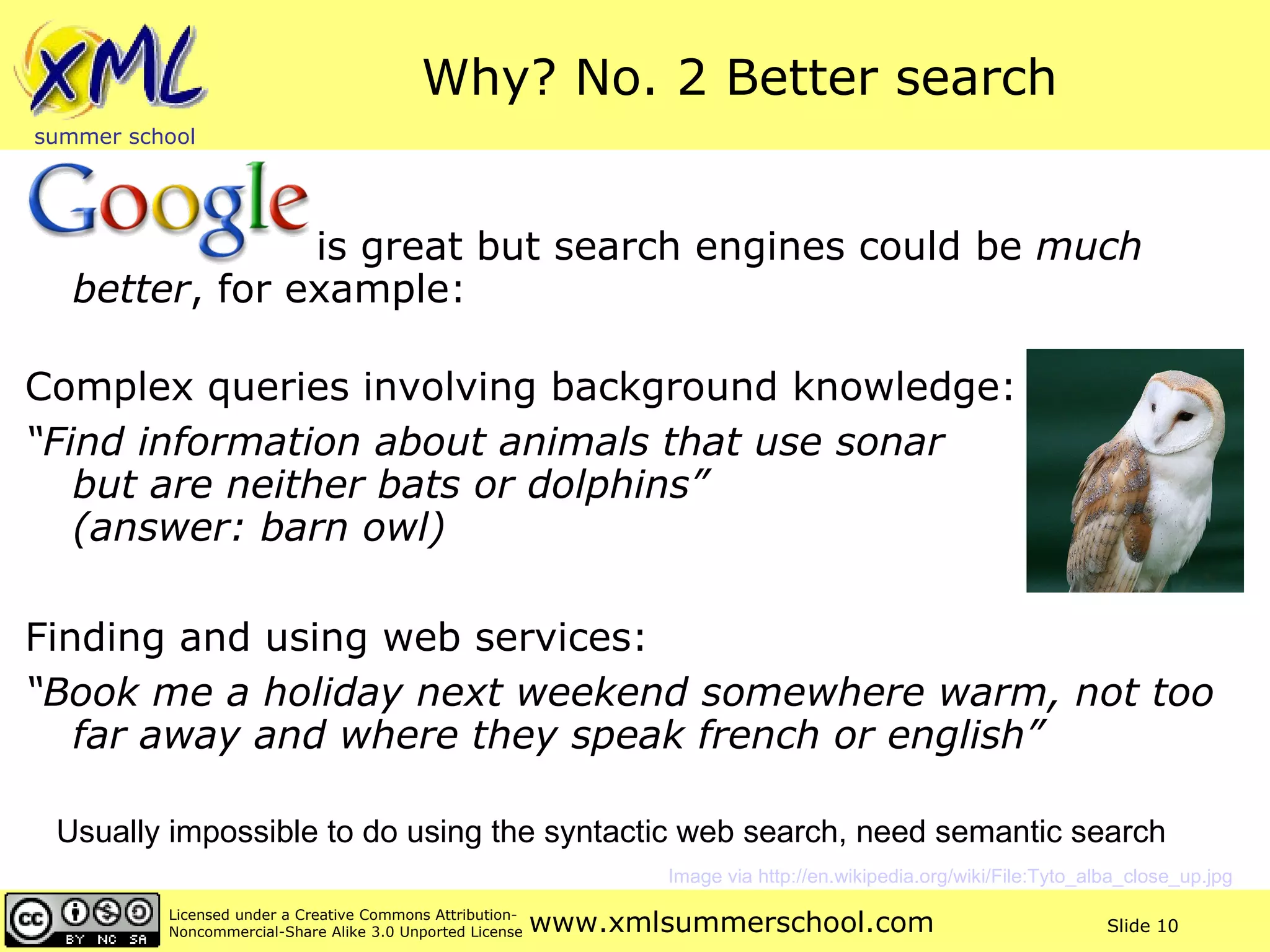Why? No. 2 Better search   is great but search engines could be  much better , for example: Complex queries involving background knowledge: “ Find information about animals that use sonar  but are neither bats or dolphins”  (answer: barn owl) Finding and using web services: “ Book me a holiday next weekend somewhere warm, not too far away and where they speak french or english” Usually impossible to do using the syntactic web search, need semantic search Image via http://en.wikipedia.org/wiki/File:Tyto_alba_close_up.jpg   