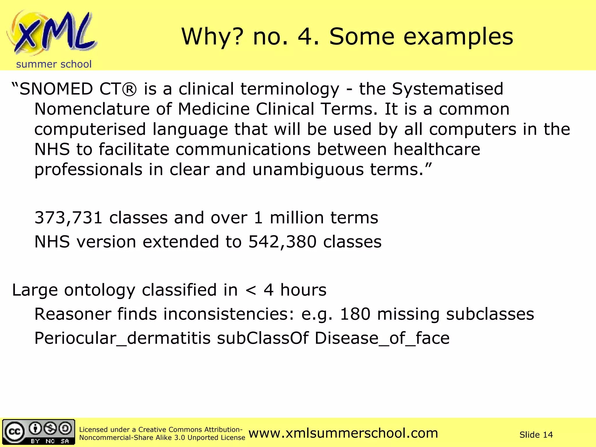 Why? no. 4. Some examples “ SNOMED CT® is a clinical terminology - the Systematised Nomenclature of Medicine Clinical Terms. It is a common computerised language that will be used by all computers in the NHS to facilitate communications between healthcare professionals in clear and unambiguous terms.” 373,731 classes and over 1 million terms NHS version extended to 542,380 classes Large ontology classified in < 4 hours Reasoner finds inconsistencies: e.g. 180 missing subclasses Periocular_dermatitis subClassOf Disease_of_face 