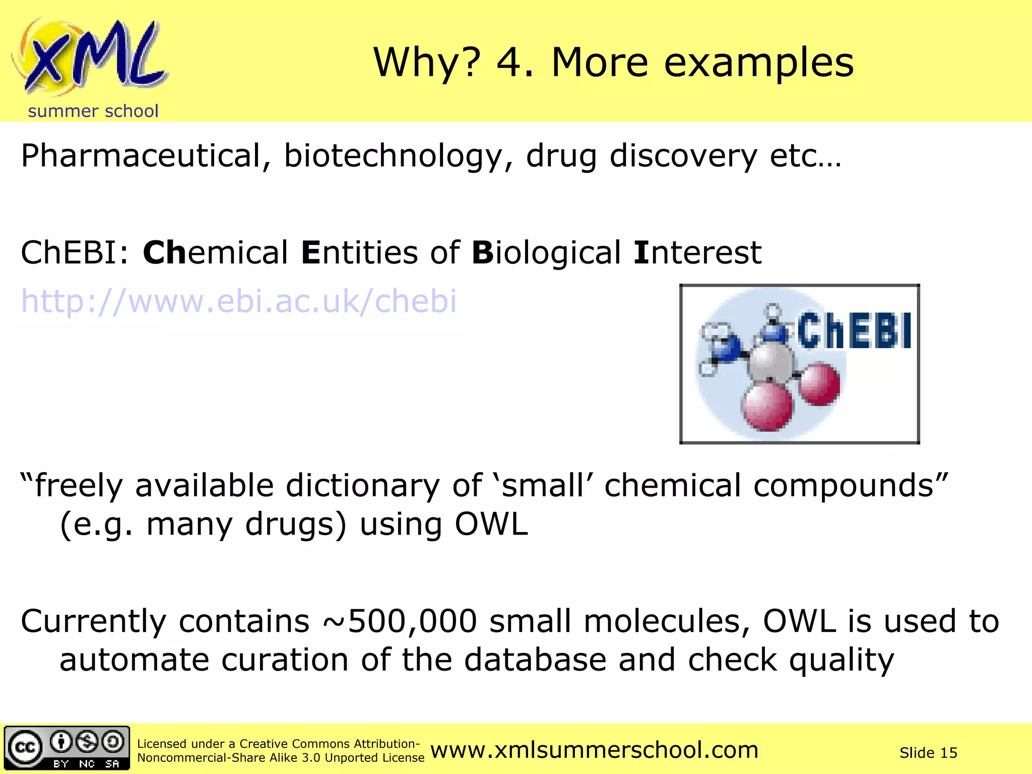 Why? 4. More examples Pharmaceutical, biotechnology, drug discovery etc… ChEBI:  Ch emical  E ntities of  B iological  I nterest http://www.ebi.ac.uk/chebi   “ freely available dictionary of ‘small’ chemical compounds” (e.g. many drugs) using OWL Currently contains ~500,000 small molecules, OWL is used to automate curation of the database and check quality 