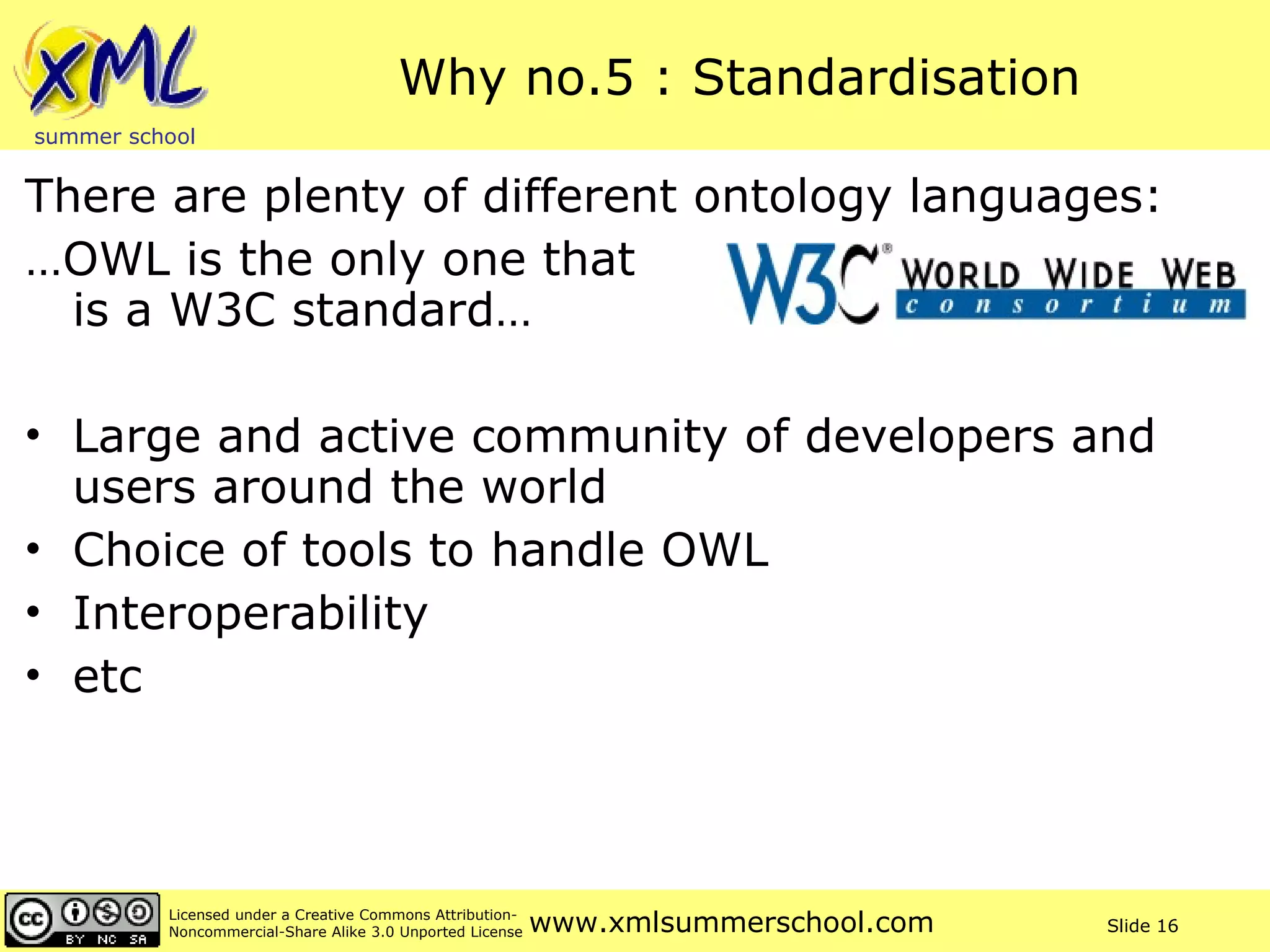 Why no.5 : Standardisation There are plenty of different ontology languages: … OWL is the only one that  is a W3C standard… Large and active community of developers and users around the world Choice of tools to handle OWL Interoperability etc 