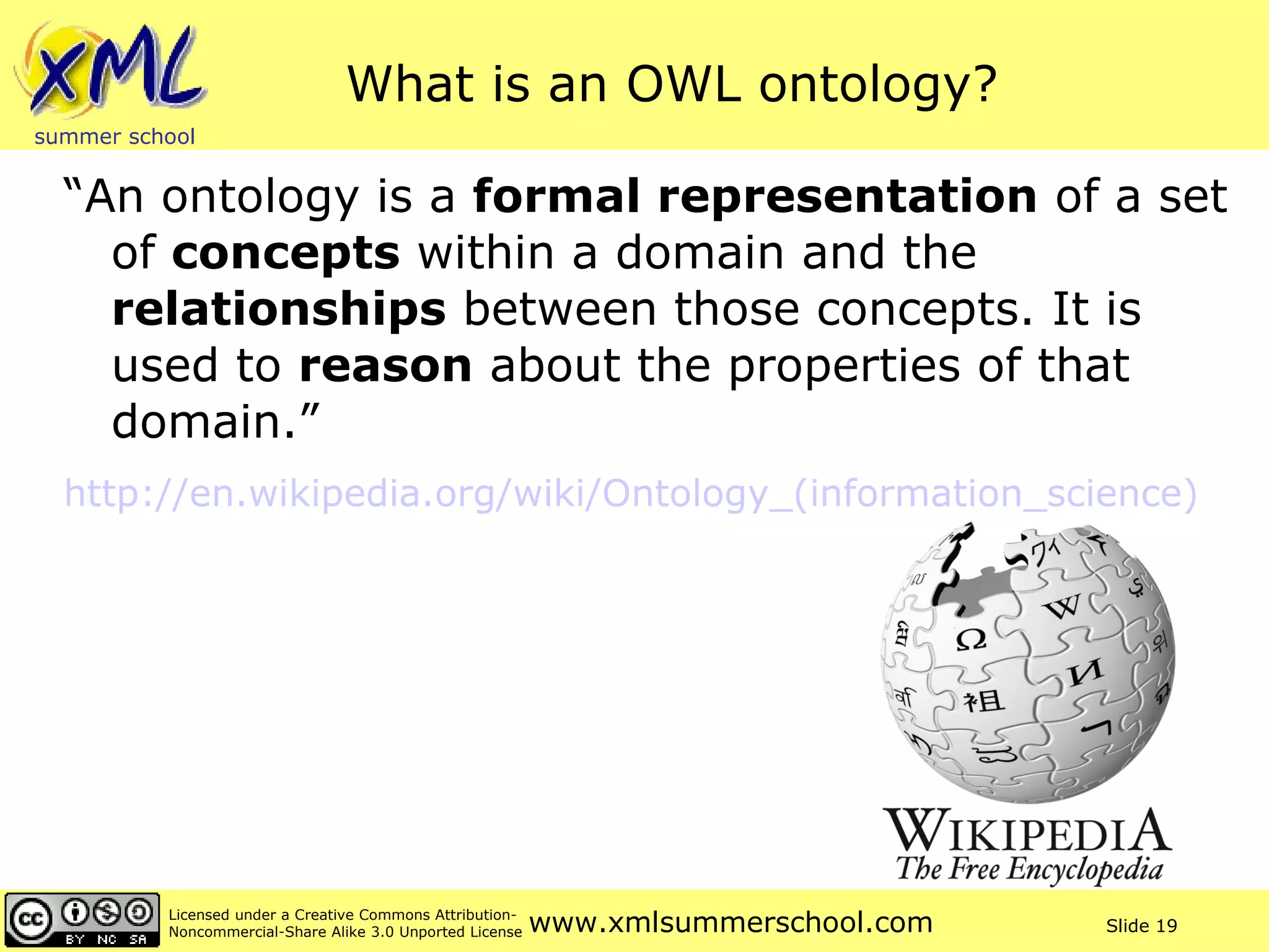 What is an OWL ontology? “An ontology is a  formal representation  of a set of  concepts  within a domain and the  relationships  between those concepts. It is used to  reason  about the properties of that domain.” http://en.wikipedia.org/wiki/Ontology_(information_science)   