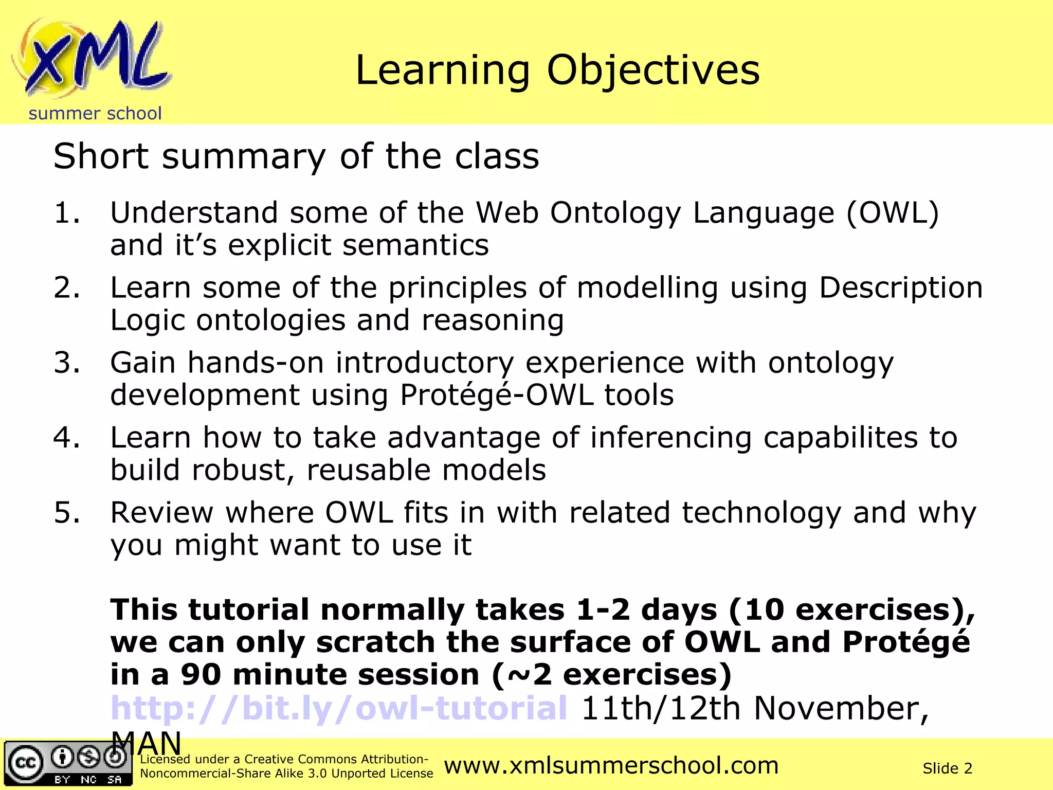 Learning Objectives Understand some of the Web Ontology Language (OWL) and it’s explicit semantics Learn some of the principles of modelling using Description Logic ontologies and reasoning Gain hands-on introductory experience with ontology development using Protégé-OWL tools Learn how to take advantage of inferencing capabilites to build robust, reusable models Review where OWL fits in with related technology and why you might want to use it This tutorial normally takes 1-2 days (10 exercises), we can only scratch the surface of OWL and Protégé in a 90 minute session (~2 exercises)  http://bit.ly/owl-tutorial  11th/12th November, MAN Short summary of the class 