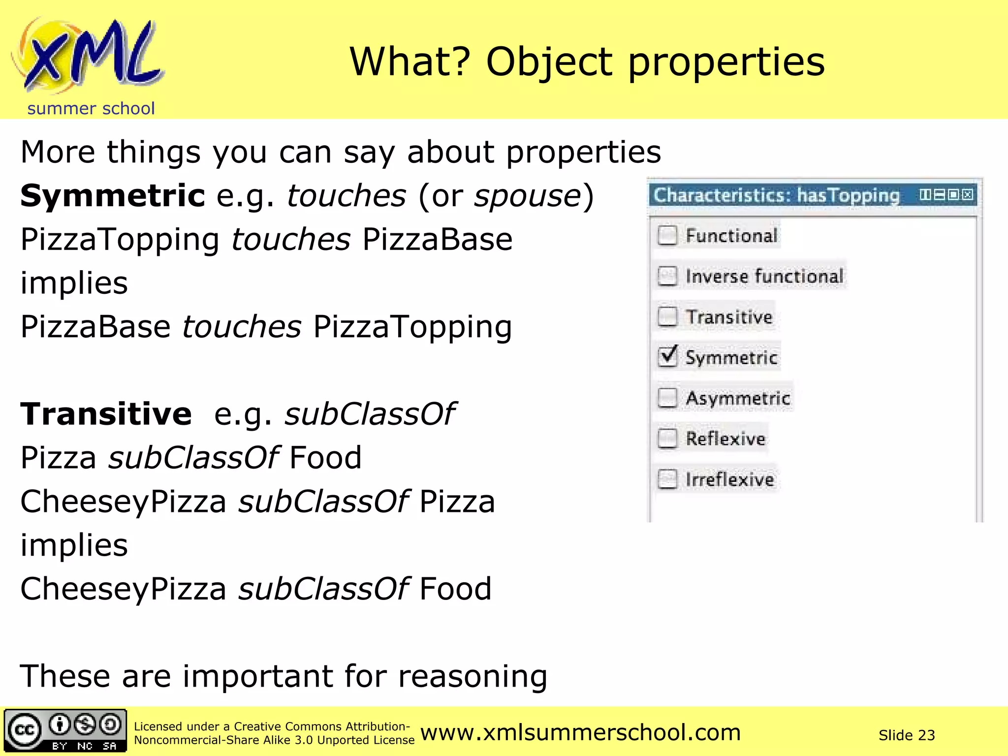What? Object properties More things you can say about properties Symmetric  e.g.  touches  (or  spouse ) PizzaTopping  touches  PizzaBase implies PizzaBase  touches  PizzaTopping Transitive   e.g.  subClassOf Pizza  subClassOf  Food  CheeseyPizza  subClassOf  Pizza implies CheeseyPizza  subClassOf  Food These are important for reasoning 