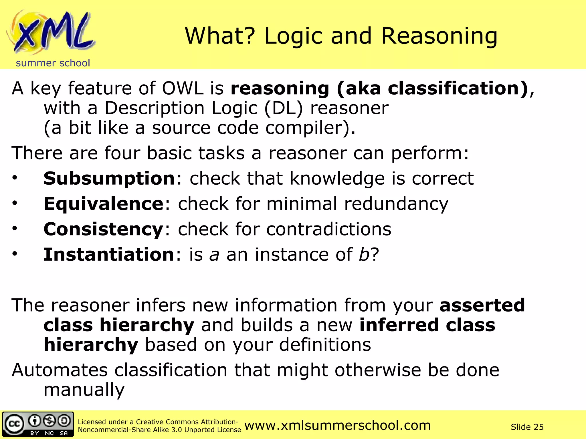 What? Logic and Reasoning A key feature of OWL is  reasoning (aka classification) , with a Description Logic (DL) reasoner  (a bit like a source code compiler).  There are four basic tasks a reasoner can perform: Subsumption : check that knowledge is correct Equivalence : check for minimal redundancy Consistency : check for contradictions Instantiation : is  a  an instance of  b ?  The reasoner infers new information from your  asserted class hierarchy  and builds a new  inferred class hierarchy  based on your definitions Automates classification that might otherwise be done manually 