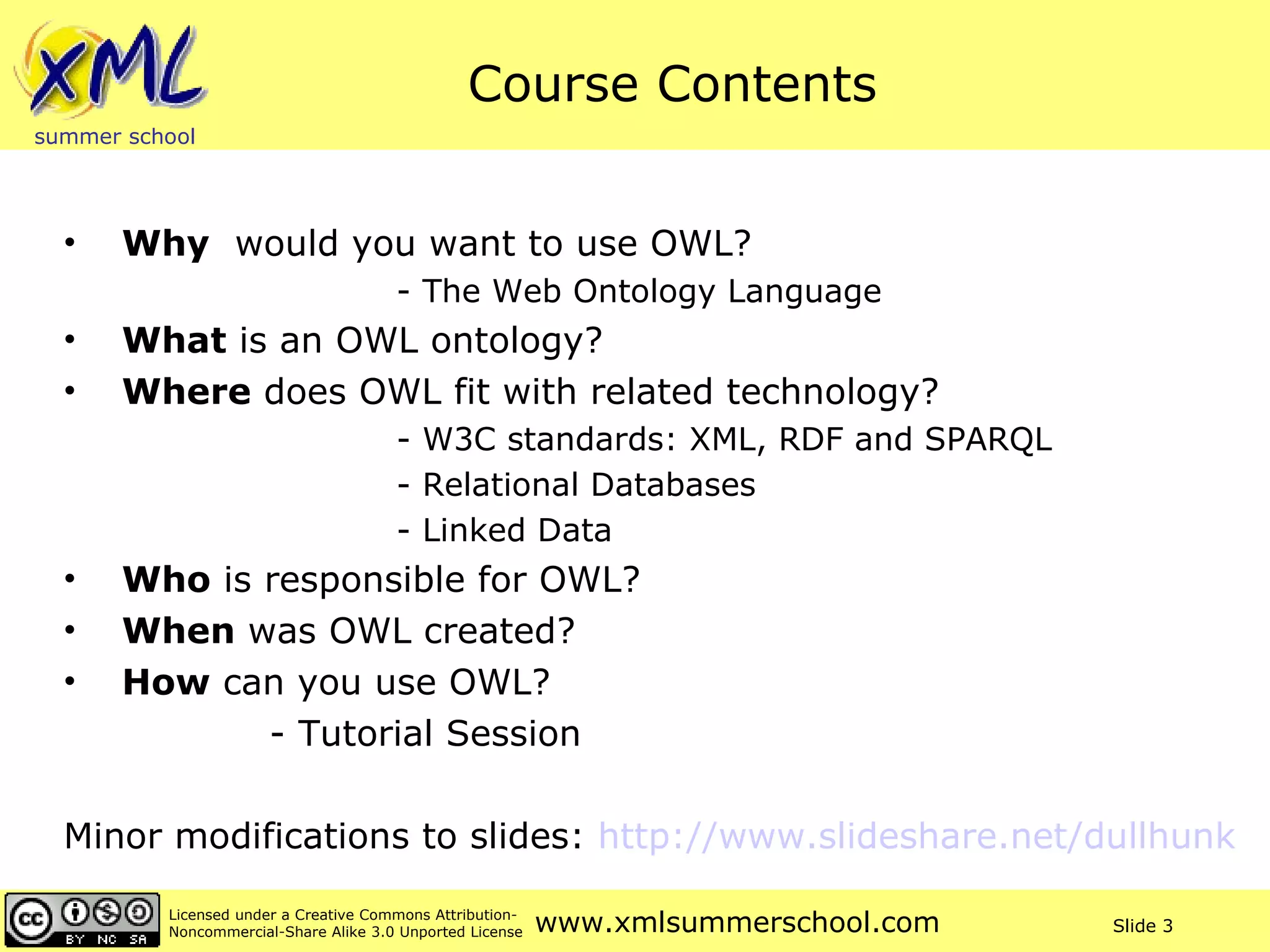Course Contents Why   would you want to use OWL?  - The Web Ontology Language What  is an OWL ontology? Where  does OWL fit with related technology? - W3C standards: XML, RDF and SPARQL - Relational Databases - Linked Data Who  is responsible for OWL? When  was OWL created? How  can you use OWL? - Tutorial Session Minor modifications to slides:  http://www.slideshare.net/dullhunk   