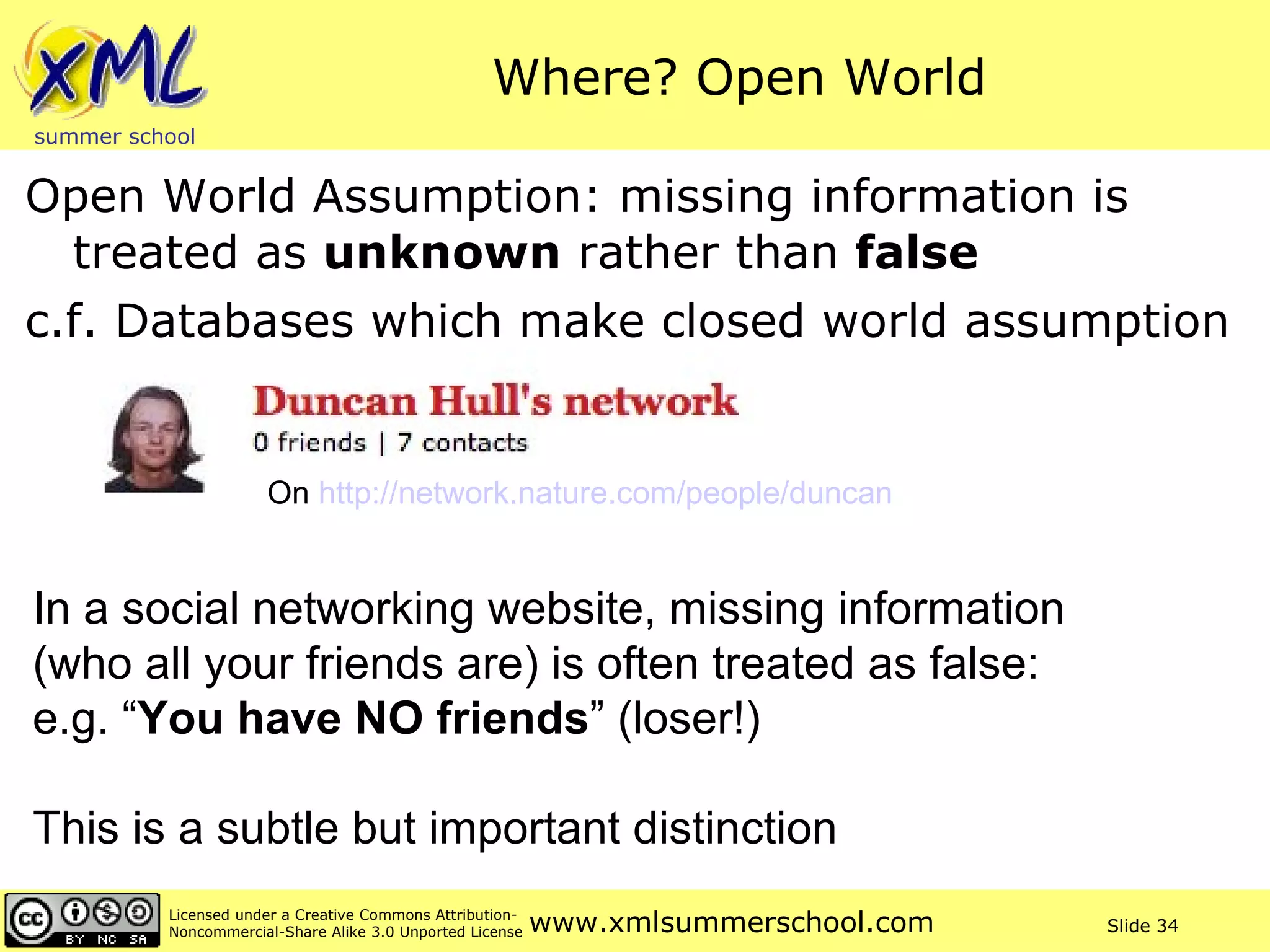 Where? Open World Open World Assumption: missing information is treated as  unknown  rather than  false c.f. Databases which make closed world assumption In a social networking website, missing information  (who all your friends are) is often treated as false:  e.g. “ You have NO friends ” (loser!) This is a subtle but important distinction On  http://network.nature.com/people/duncan   