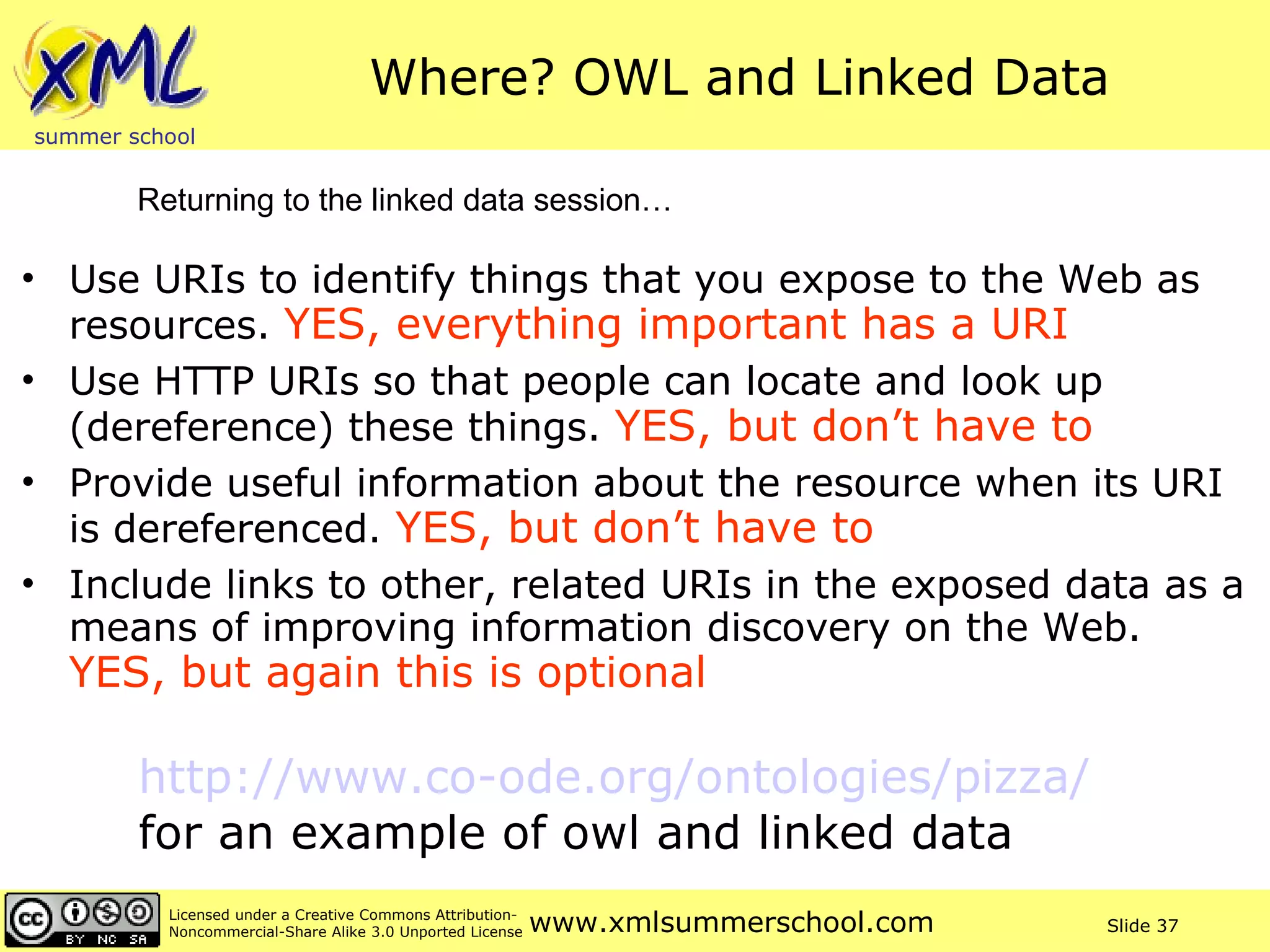Where? OWL and Linked Data Use URIs to identify things that you expose to the Web as resources.  YES, everything important has a URI Use HTTP URIs so that people can locate and look up (dereference) these things.  YES, but don’t have to Provide useful information about the resource when its URI is dereferenced.  YES, but don’t have to Include links to other, related URIs in the exposed data as a means of improving information discovery on the Web.  YES, but again this is optional Returning to the linked data session… http://www.co-ode.org/ontologies/pizza/   for an example of owl and linked data 