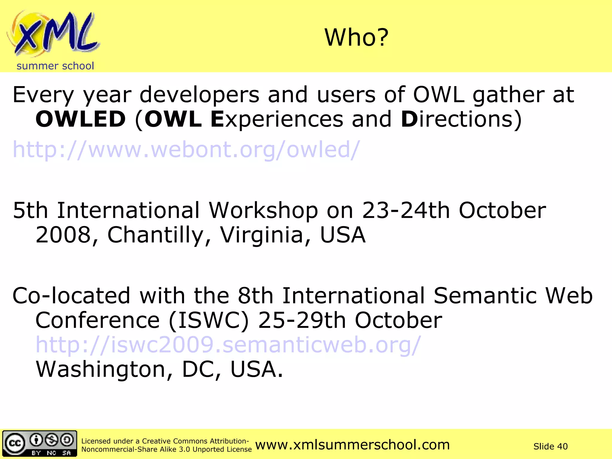 Who? Every year developers and users of OWL gather at  OWLED  ( OWL   E xperiences and  D irections) 	http://www.webont.org/owled/   5th International Workshop on 23-24th October 2008, Chantilly, Virginia, USA Co-located with the 8th International Semantic Web Conference (ISWC) 25-29th October  http://iswc2009.semanticweb.org/   Washington, DC, USA.  