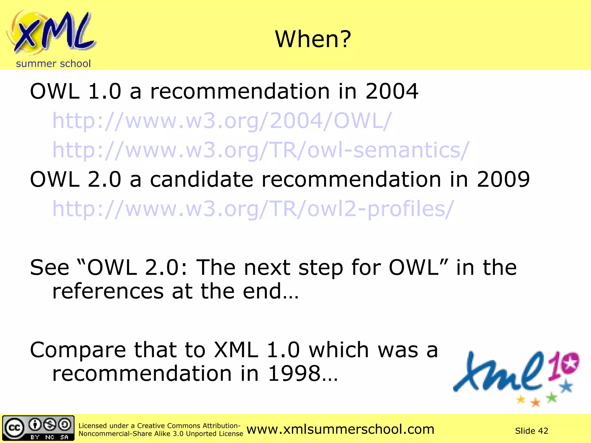 When? OWL 1.0 a recommendation in 2004 http://www.w3.org/2004/OWL/ http://www.w3.org/TR/owl-semantics/   OWL 2.0 a candidate recommendation in 2009 http://www.w3.org/TR/owl2-profiles/   See “OWL 2.0: The next step for OWL” in the references at the end… Compare that to XML 1.0 which was a recommendation in 1998… 