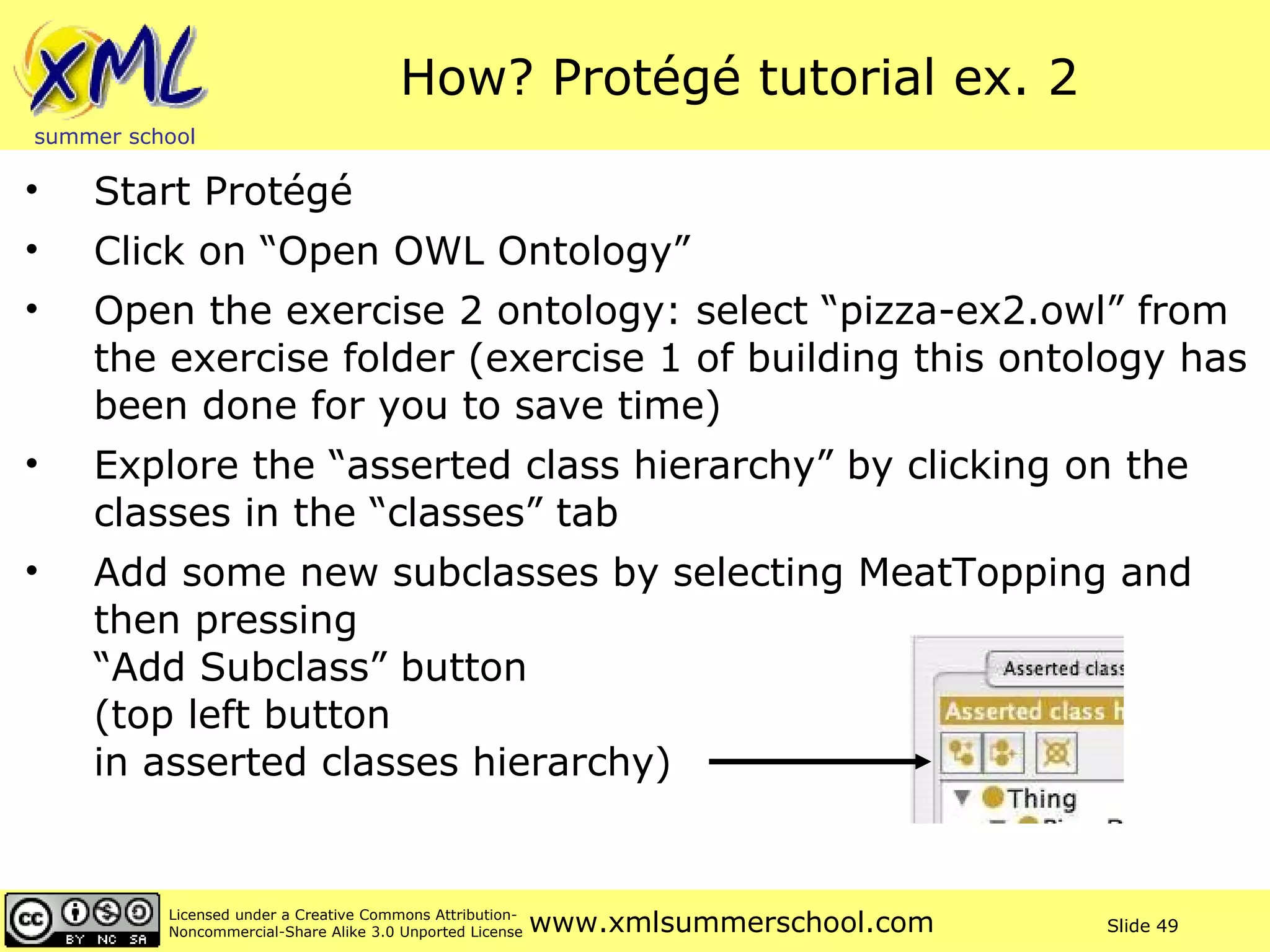 How? Protégé tutorial ex. 2 Start Protégé Click on “Open OWL Ontology” Open the exercise 2 ontology: select “pizza-ex2.owl” from the exercise folder (exercise 1 of building this ontology has been done for you to save time) Explore the “asserted class hierarchy” by clicking on the classes in the “classes” tab  Add some new subclasses by selecting MeatTopping and then pressing  “Add Subclass” button  (top left button  in asserted classes hierarchy) 