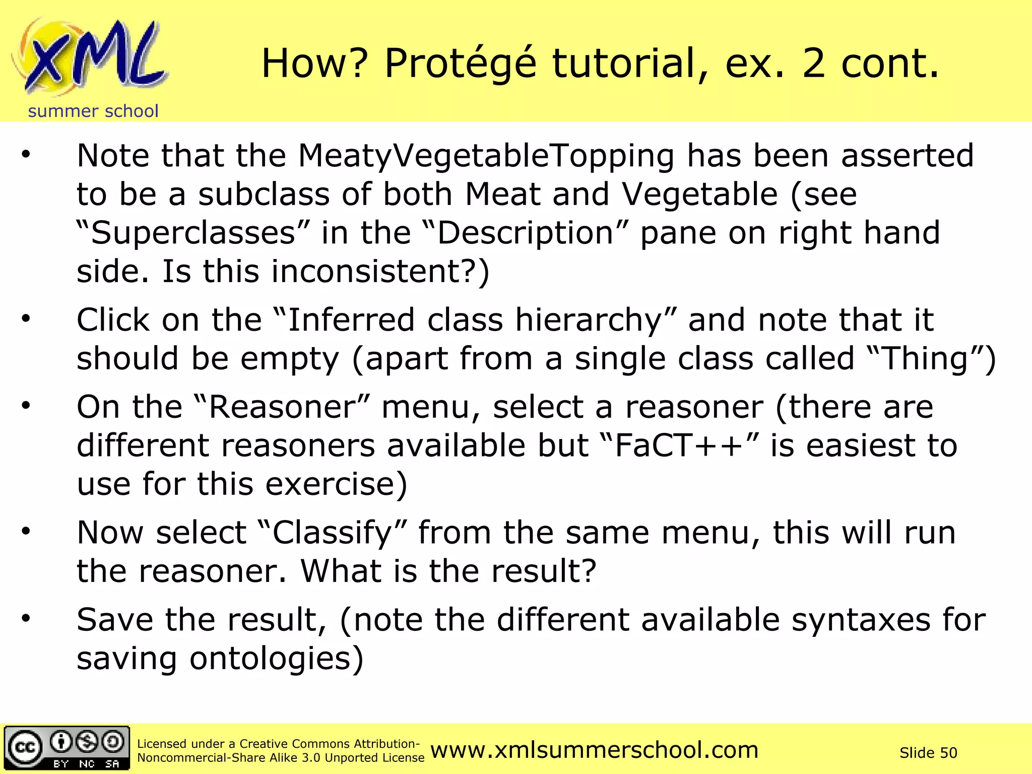 How? Protégé tutorial, ex. 2 cont. Note that the MeatyVegetableTopping has been asserted to be a subclass of both Meat and Vegetable (see “Superclasses” in the “Description” pane on right hand side. Is this inconsistent?)  Click on the “Inferred class hierarchy” and note that it should be empty (apart from a single class called “Thing”) On the “Reasoner” menu, select a reasoner (there are different reasoners available but “FaCT++” is easiest to use for this exercise) Now select “Classify” from the same menu, this will run the reasoner. What is the result? Save the result, (note the different available syntaxes for saving ontologies) 