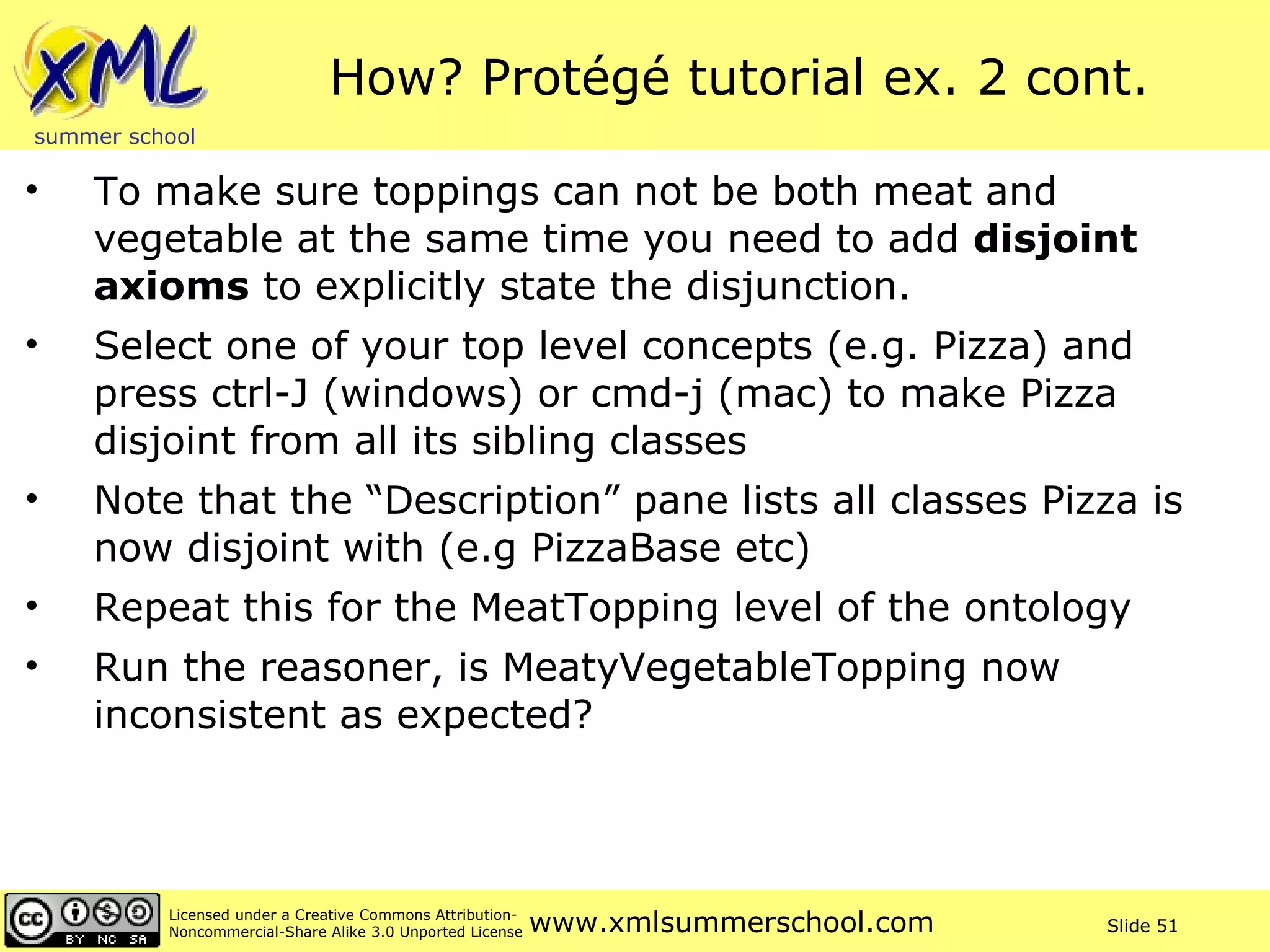 How? Protégé tutorial ex. 2 cont. To make sure toppings can not be both meat and vegetable at the same time you need to add  disjoint axioms  to explicitly state the disjunction. Select one of your top level concepts (e.g. Pizza) and press ctrl-J (windows) or cmd-j (mac) to make Pizza disjoint from all its sibling classes Note that the “Description” pane lists all classes Pizza is now disjoint with (e.g PizzaBase etc) Repeat this for the MeatTopping level of the ontology Run the reasoner, is MeatyVegetableTopping now inconsistent as expected? 