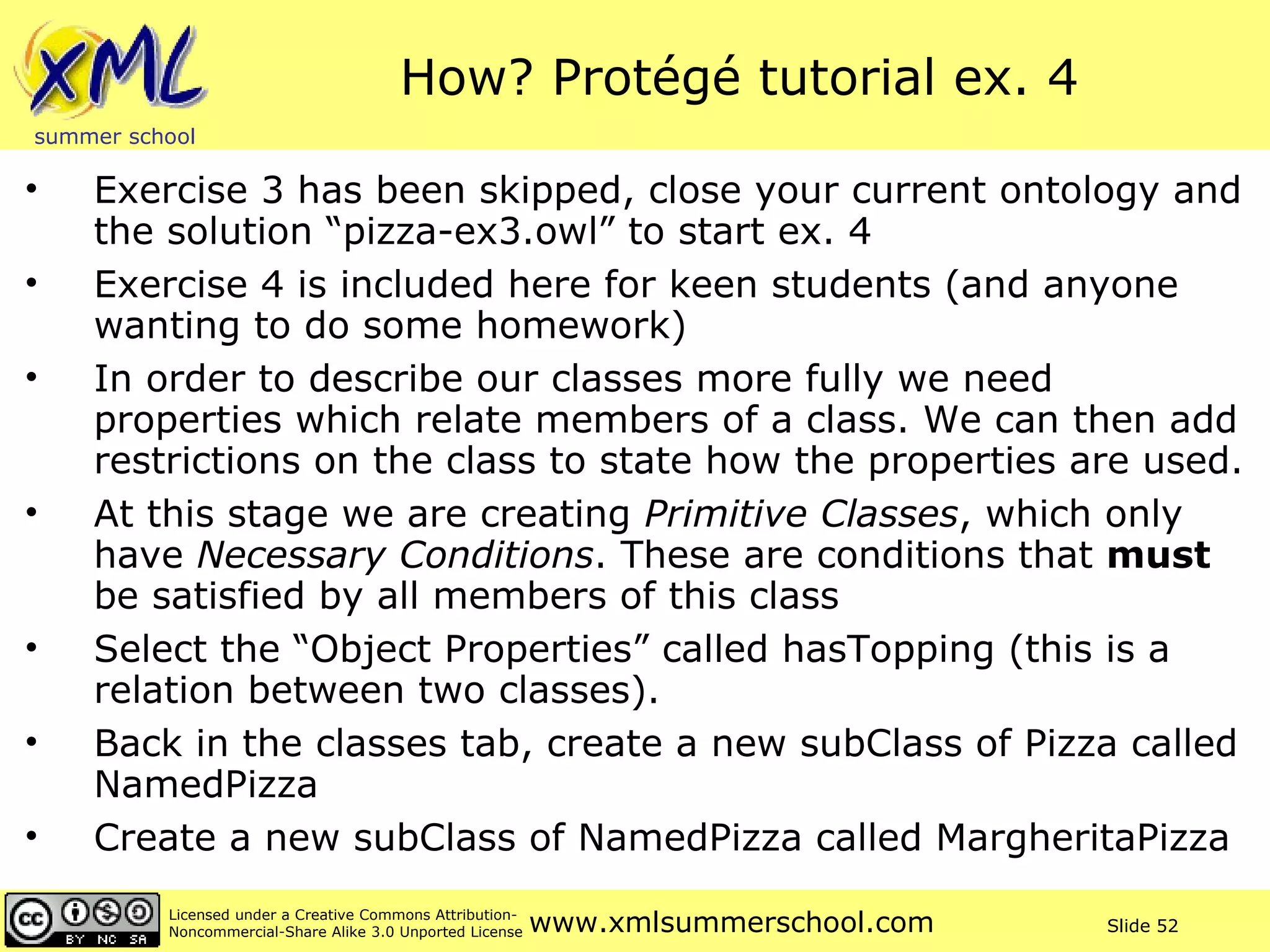 How? Protégé tutorial ex. 4 Exercise 3 has been skipped, close your current ontology and the solution “pizza-ex3.owl” to start ex. 4 Exercise 4 is included here for keen students (and anyone wanting to do some homework) In order to describe our classes more fully we need properties which relate members of a class. We can then add restrictions on the class to state how the properties are used. At this stage we are creating  Primitive Classes , which only have  Necessary Conditions . These are conditions that  must  be satisfied by all members of this class Select the “Object Properties” called hasTopping (this is a relation between two classes).  Back in the classes tab, create a new subClass of Pizza called NamedPizza Create a new subClass of NamedPizza called MargheritaPizza 