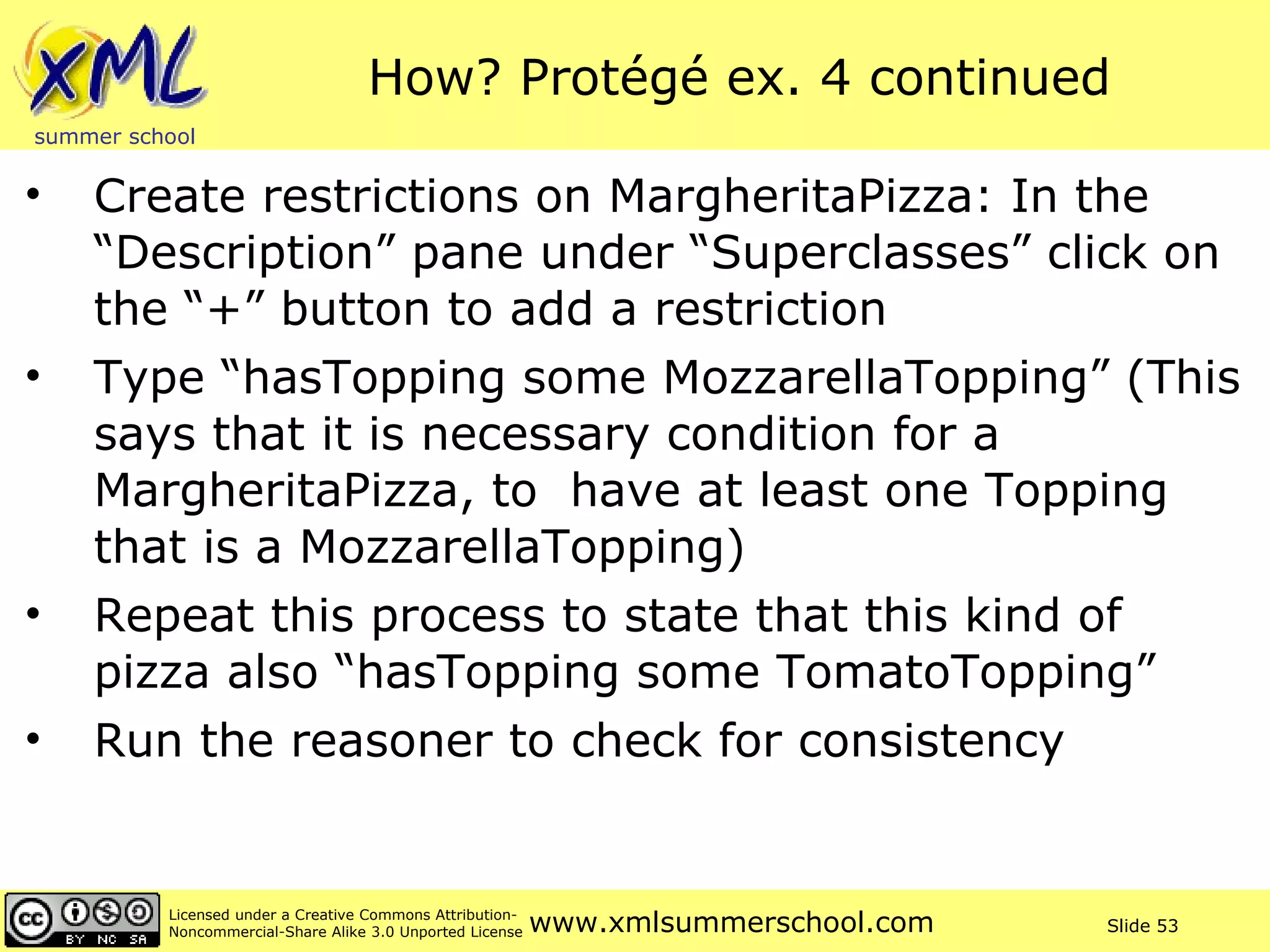 How? Protégé ex. 4 continued Create restrictions on MargheritaPizza: In the “Description” pane under “Superclasses” click on the “+” button to add a restriction Type “hasTopping some MozzarellaTopping” (This says that it is necessary condition for a MargheritaPizza, to  have at least one Topping that is a MozzarellaTopping) Repeat this process to state that this kind of pizza also “hasTopping some TomatoTopping” Run the reasoner to check for consistency 
