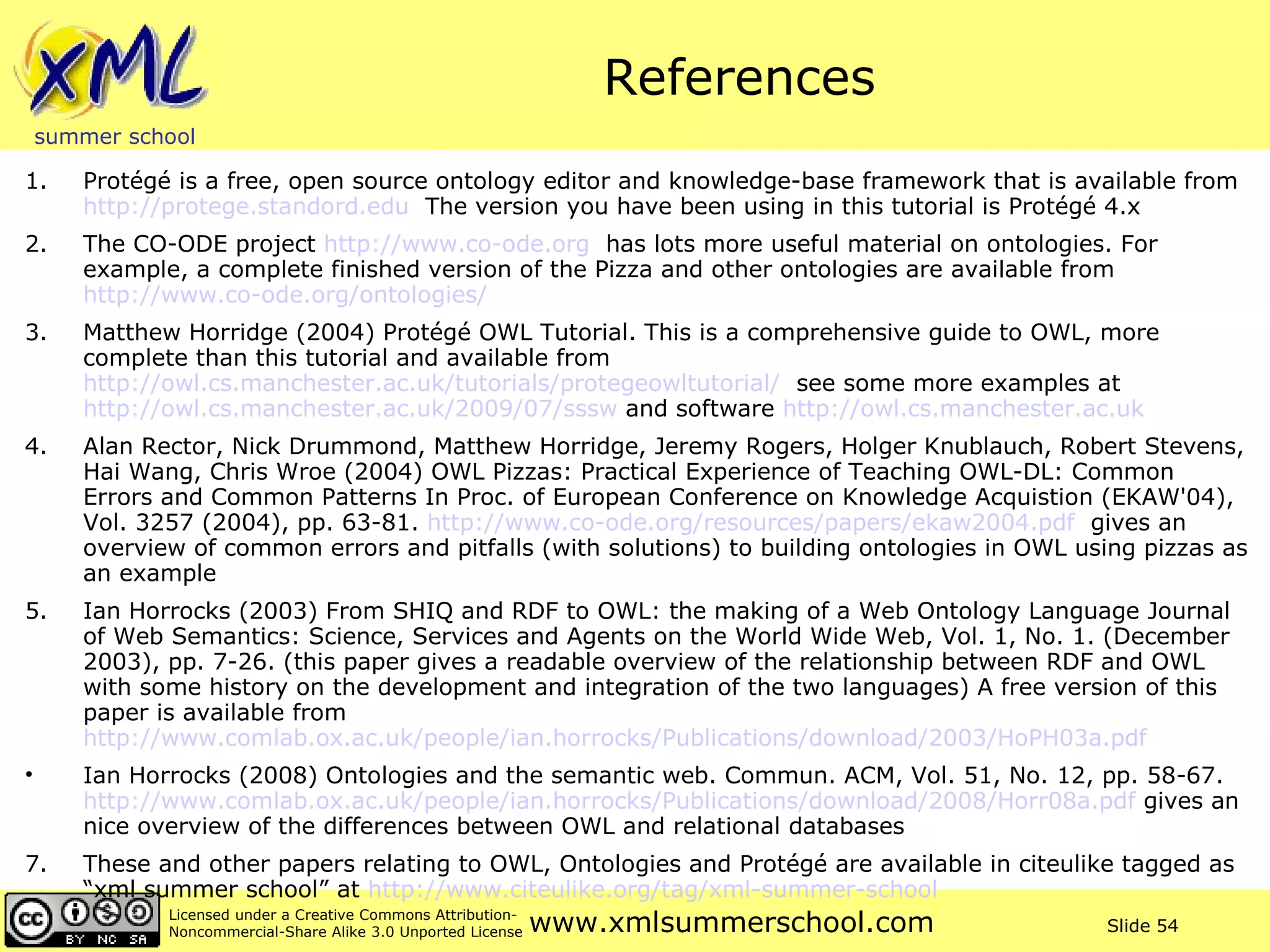 References 1. Protégé is a free, open source ontology editor and knowledge-base framework that is available from  http://protege.standord.edu   The version you have been using in this tutorial is Protégé 4.x  2. The CO-ODE project  http://www.co-ode.org   has lots more useful material on ontologies. For example, a complete finished version of the Pizza and other ontologies are available from  http://www.co-ode.org/ontologies/   3. Matthew Horridge (2004) Protégé OWL Tutorial. This is a comprehensive guide to OWL, more complete than this tutorial and available from  http://owl.cs.manchester.ac.uk/tutorials/protegeowltutorial/   see some more examples at  http://owl.cs.manchester.ac.uk/2009/07/sssw  and software  http://owl.cs.manchester.ac.uk   4. Alan Rector, Nick Drummond, Matthew Horridge, Jeremy Rogers, Holger Knublauch, Robert Stevens, Hai Wang, Chris Wroe (2004) OWL Pizzas: Practical Experience of Teaching OWL-DL: Common Errors and Common Patterns In Proc. of European Conference on Knowledge Acquistion (EKAW'04), Vol. 3257 (2004), pp. 63-81.  http://www.co-ode.org/resources/papers/ekaw2004.pdf   gives an overview of common errors and pitfalls (with solutions) to building ontologies in OWL using pizzas as an example 5. Ian Horrocks (2003) From SHIQ and RDF to OWL: the making of a Web Ontology Language Journal of Web Semantics: Science, Services and Agents on the World Wide Web, Vol. 1, No. 1. (December 2003), pp. 7-26. (this paper gives a readable overview of the relationship between RDF and OWL with some history on the development and integration of the two languages) A free version of this paper is available from  http://www.comlab.ox.ac.uk/people/ian.horrocks/Publications/download/2003/HoPH03a.pdf   Ian Horrocks (2008) Ontologies and the semantic web. Commun. ACM, Vol. 51, No. 12, pp. 58-67.  http://www.comlab.ox.ac.uk/people/ian.horrocks/Publications/download/2008/Horr08a.pdf  gives an nice overview of the differences between OWL and relational databases  7. These and other papers relating to OWL, Ontologies and Protégé are available in citeulike tagged as “xml summer school” at  http://www.citeulike.org/tag/xml-summer-school   