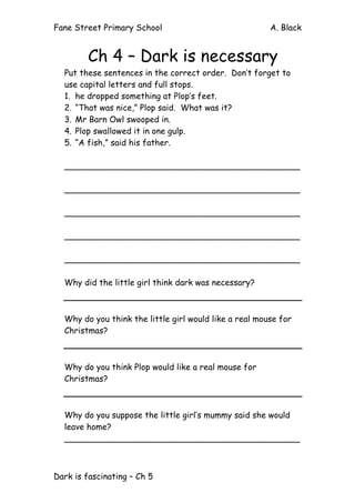 Fane Street Primary School A. Black
Dark is fascinating – Ch 5
Ch 4 – Dark is necessary
Put these sentences in the correct order. Don’t forget to
use capital letters and full stops.
1. he dropped something at Plop’s feet.
2. “That was nice,” Plop said. What was it?
3. Mr Barn Owl swooped in.
4. Plop swallowed it in one gulp.
5. “A fish,” said his father.
_____________________________________________
_____________________________________________
_____________________________________________
_____________________________________________
_____________________________________________
Why did the little girl think dark was necessary?
Why do you think the little girl would like a real mouse for
Christmas?
Why do you think Plop would like a real mouse for
Christmas?
Why do you suppose the little girl’s mummy said she would
leave home?
_____________________________________________
 