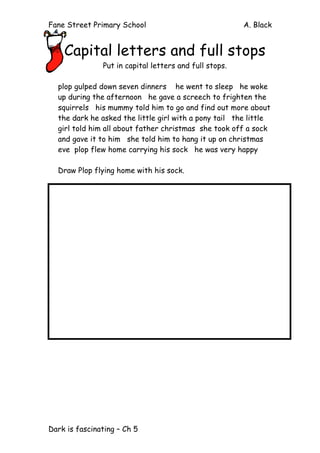 Fane Street Primary School A. Black
Dark is fascinating – Ch 5
Capital letters and full stops
Put in capital letters and full stops.
plop gulped down seven dinners he went to sleep he woke
up during the afternoon he gave a screech to frighten the
squirrels his mummy told him to go and find out more about
the dark he asked the little girl with a pony tail the little
girl told him all about father christmas she took off a sock
and gave it to him she told him to hang it up on christmas
eve plop flew home carrying his sock he was very happy
Draw Plop flying home with his sock.
 