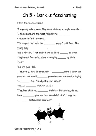 Fane Street Primary School A. Black
Dark is fascinating – Ch 5
Ch 5 - Dark is fascinating
Fill in the missing words.
The young lady showed Plop some pictures of night animals.
“I think bats are the most fascinating _________
creatures of all,” she said.
“You’ve got the book the ________ way p,” said Plop. The
young lady _____________.
“No I haven’t. That’s how bats look like ______ be when
they’re not fluttering about – hanging ______ by their
feet.”
“Go on!” said Plop.
“Yes, really. And do you know, if ________ were a baby bat
your mother would _______ you wherever she went, clinging
to _______ fur. You’d get lots of rides.”
“Og, I’d _______ that,” Plop said.
“Yes, but when you _______ too big to be carried, do you
know ________ your mother would do? She’d hang you
________ before she went out.”
 