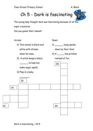 Fane Street Primary School A. Black
Dark is fascinating – Ch 5
Ch 5 - Dark is fascinating
The young lady thought dark was fascinating because of all the
night creatures.
Can you guess their names?
Across
1) This animal is black and
white with stripes
down his nose.
2) A witch keeps a black
______ to help her
make magic spells.
Down
1) ______ hang upside
down by their feet.
2) A _____ has prickles
instead of fur.
3) Plop is a baby
_______.
2D
1D
2A
1A
3A
 